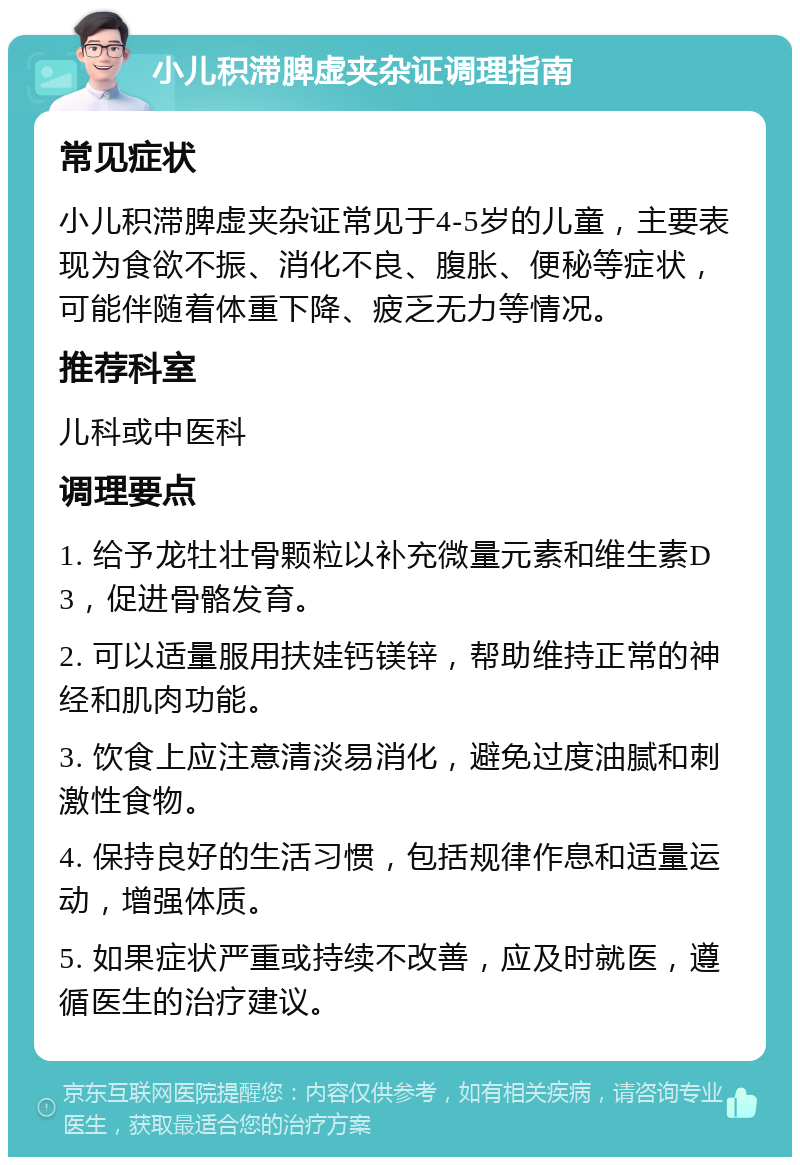 小儿积滞脾虚夹杂证调理指南 常见症状 小儿积滞脾虚夹杂证常见于4-5岁的儿童，主要表现为食欲不振、消化不良、腹胀、便秘等症状，可能伴随着体重下降、疲乏无力等情况。 推荐科室 儿科或中医科 调理要点 1. 给予龙牡壮骨颗粒以补充微量元素和维生素D3，促进骨骼发育。 2. 可以适量服用扶娃钙镁锌，帮助维持正常的神经和肌肉功能。 3. 饮食上应注意清淡易消化，避免过度油腻和刺激性食物。 4. 保持良好的生活习惯，包括规律作息和适量运动，增强体质。 5. 如果症状严重或持续不改善，应及时就医，遵循医生的治疗建议。