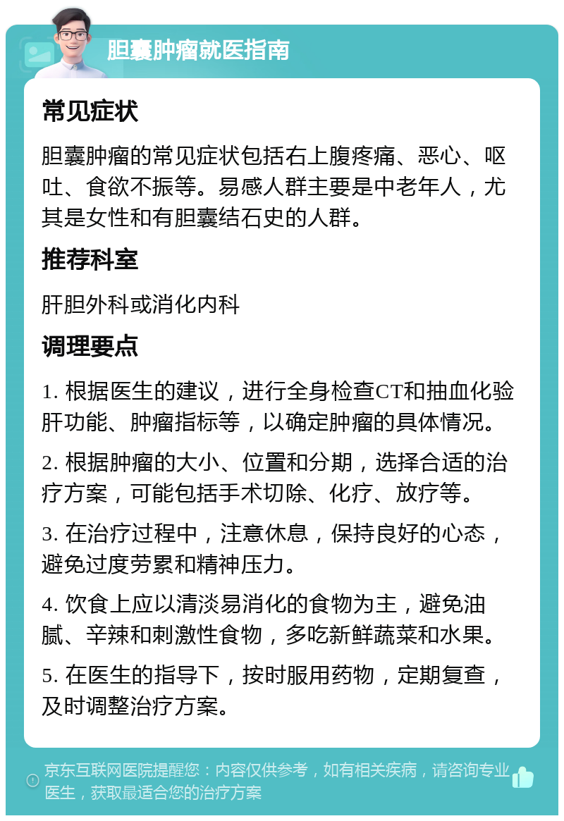 胆囊肿瘤就医指南 常见症状 胆囊肿瘤的常见症状包括右上腹疼痛、恶心、呕吐、食欲不振等。易感人群主要是中老年人，尤其是女性和有胆囊结石史的人群。 推荐科室 肝胆外科或消化内科 调理要点 1. 根据医生的建议，进行全身检查CT和抽血化验肝功能、肿瘤指标等，以确定肿瘤的具体情况。 2. 根据肿瘤的大小、位置和分期，选择合适的治疗方案，可能包括手术切除、化疗、放疗等。 3. 在治疗过程中，注意休息，保持良好的心态，避免过度劳累和精神压力。 4. 饮食上应以清淡易消化的食物为主，避免油腻、辛辣和刺激性食物，多吃新鲜蔬菜和水果。 5. 在医生的指导下，按时服用药物，定期复查，及时调整治疗方案。