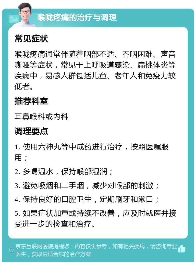 喉咙疼痛的治疗与调理 常见症状 喉咙疼痛通常伴随着咽部不适、吞咽困难、声音嘶哑等症状，常见于上呼吸道感染、扁桃体炎等疾病中，易感人群包括儿童、老年人和免疫力较低者。 推荐科室 耳鼻喉科或内科 调理要点 1. 使用六神丸等中成药进行治疗，按照医嘱服用； 2. 多喝温水，保持喉部湿润； 3. 避免吸烟和二手烟，减少对喉部的刺激； 4. 保持良好的口腔卫生，定期刷牙和漱口； 5. 如果症状加重或持续不改善，应及时就医并接受进一步的检查和治疗。