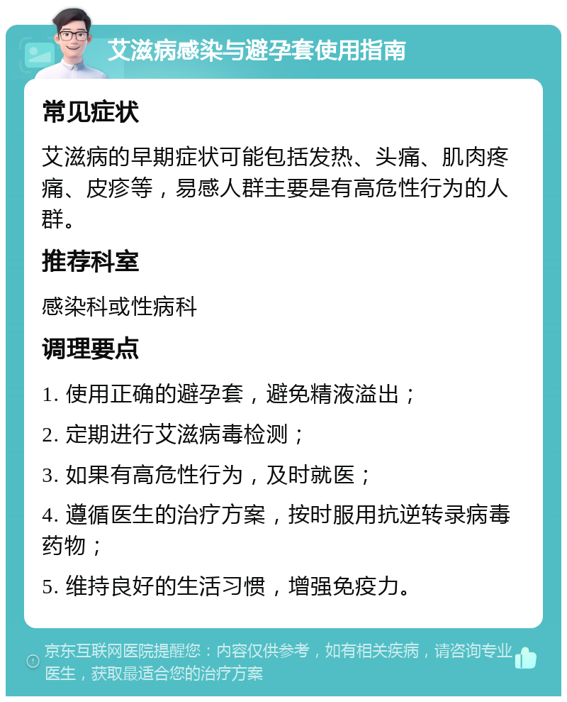 艾滋病感染与避孕套使用指南 常见症状 艾滋病的早期症状可能包括发热、头痛、肌肉疼痛、皮疹等，易感人群主要是有高危性行为的人群。 推荐科室 感染科或性病科 调理要点 1. 使用正确的避孕套，避免精液溢出； 2. 定期进行艾滋病毒检测； 3. 如果有高危性行为，及时就医； 4. 遵循医生的治疗方案，按时服用抗逆转录病毒药物； 5. 维持良好的生活习惯，增强免疫力。