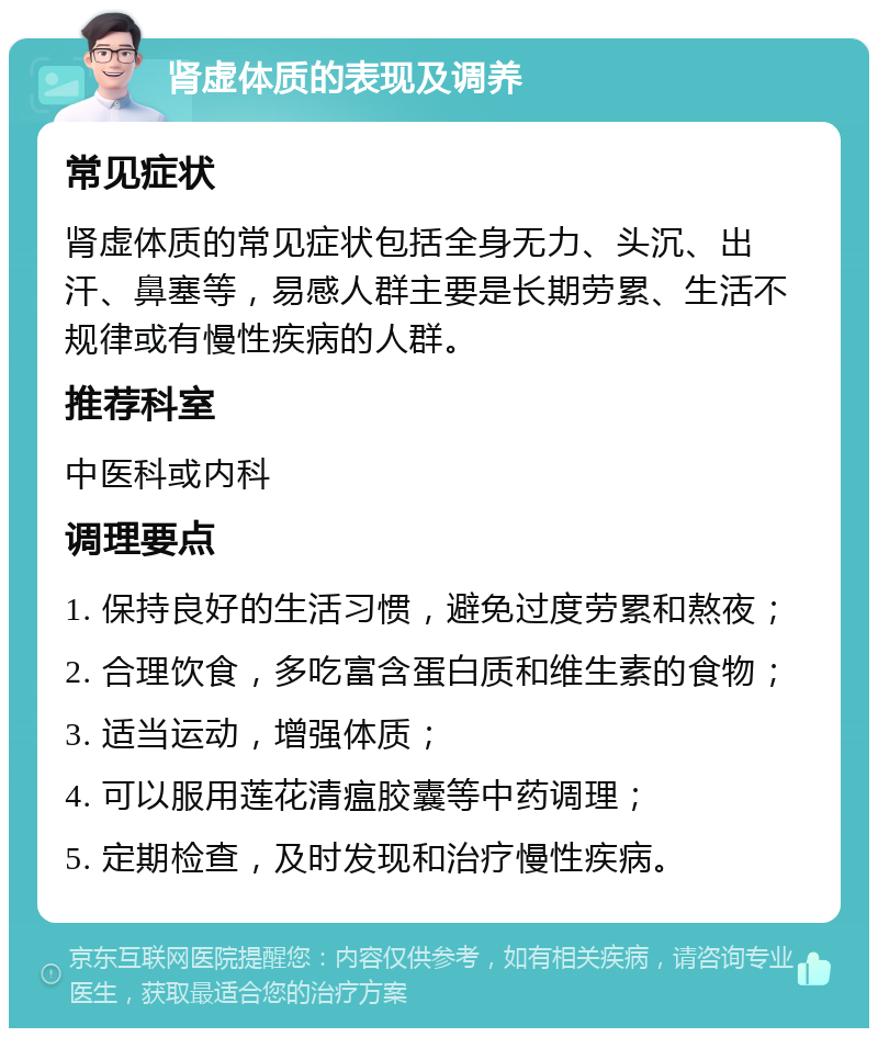 肾虚体质的表现及调养 常见症状 肾虚体质的常见症状包括全身无力、头沉、出汗、鼻塞等，易感人群主要是长期劳累、生活不规律或有慢性疾病的人群。 推荐科室 中医科或内科 调理要点 1. 保持良好的生活习惯，避免过度劳累和熬夜； 2. 合理饮食，多吃富含蛋白质和维生素的食物； 3. 适当运动，增强体质； 4. 可以服用莲花清瘟胶囊等中药调理； 5. 定期检查，及时发现和治疗慢性疾病。