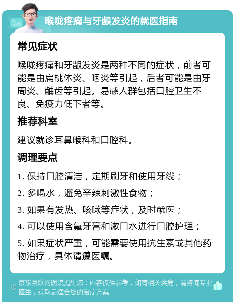 喉咙疼痛与牙龈发炎的就医指南 常见症状 喉咙疼痛和牙龈发炎是两种不同的症状，前者可能是由扁桃体炎、咽炎等引起，后者可能是由牙周炎、龋齿等引起。易感人群包括口腔卫生不良、免疫力低下者等。 推荐科室 建议就诊耳鼻喉科和口腔科。 调理要点 1. 保持口腔清洁，定期刷牙和使用牙线； 2. 多喝水，避免辛辣刺激性食物； 3. 如果有发热、咳嗽等症状，及时就医； 4. 可以使用含氟牙膏和漱口水进行口腔护理； 5. 如果症状严重，可能需要使用抗生素或其他药物治疗，具体请遵医嘱。