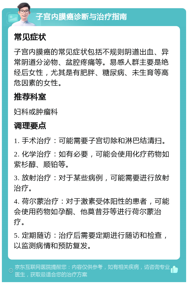 子宫内膜癌诊断与治疗指南 常见症状 子宫内膜癌的常见症状包括不规则阴道出血、异常阴道分泌物、盆腔疼痛等。易感人群主要是绝经后女性，尤其是有肥胖、糖尿病、未生育等高危因素的女性。 推荐科室 妇科或肿瘤科 调理要点 1. 手术治疗：可能需要子宫切除和淋巴结清扫。 2. 化学治疗：如有必要，可能会使用化疗药物如紫杉醇、顺铂等。 3. 放射治疗：对于某些病例，可能需要进行放射治疗。 4. 荷尔蒙治疗：对于激素受体阳性的患者，可能会使用药物如孕酮、他莫昔芬等进行荷尔蒙治疗。 5. 定期随访：治疗后需要定期进行随访和检查，以监测病情和预防复发。