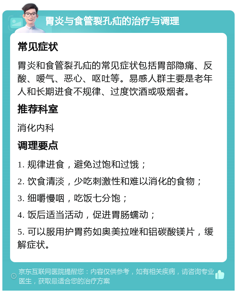 胃炎与食管裂孔疝的治疗与调理 常见症状 胃炎和食管裂孔疝的常见症状包括胃部隐痛、反酸、嗳气、恶心、呕吐等。易感人群主要是老年人和长期进食不规律、过度饮酒或吸烟者。 推荐科室 消化内科 调理要点 1. 规律进食，避免过饱和过饿； 2. 饮食清淡，少吃刺激性和难以消化的食物； 3. 细嚼慢咽，吃饭七分饱； 4. 饭后适当活动，促进胃肠蠕动； 5. 可以服用护胃药如奥美拉唑和铝碳酸镁片，缓解症状。