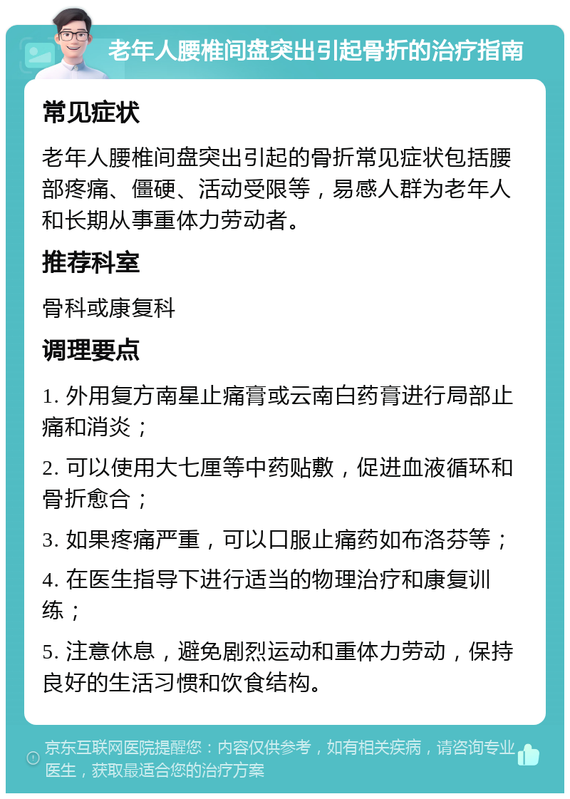 老年人腰椎间盘突出引起骨折的治疗指南 常见症状 老年人腰椎间盘突出引起的骨折常见症状包括腰部疼痛、僵硬、活动受限等，易感人群为老年人和长期从事重体力劳动者。 推荐科室 骨科或康复科 调理要点 1. 外用复方南星止痛膏或云南白药膏进行局部止痛和消炎； 2. 可以使用大七厘等中药贴敷，促进血液循环和骨折愈合； 3. 如果疼痛严重，可以口服止痛药如布洛芬等； 4. 在医生指导下进行适当的物理治疗和康复训练； 5. 注意休息，避免剧烈运动和重体力劳动，保持良好的生活习惯和饮食结构。