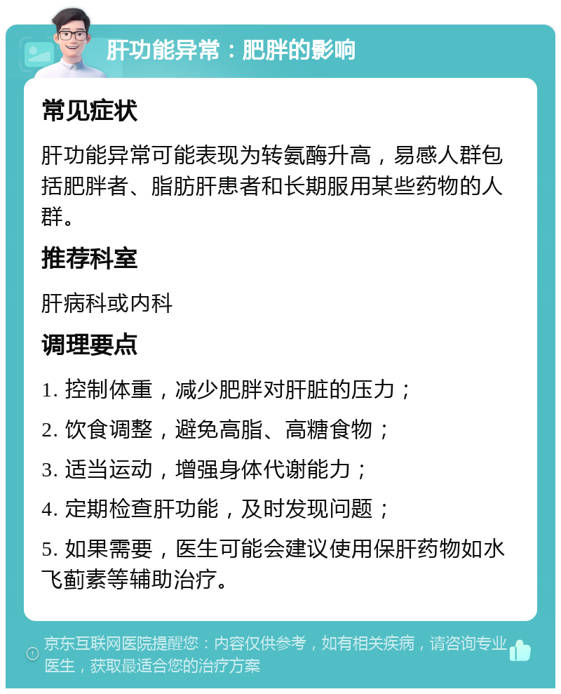 肝功能异常：肥胖的影响 常见症状 肝功能异常可能表现为转氨酶升高，易感人群包括肥胖者、脂肪肝患者和长期服用某些药物的人群。 推荐科室 肝病科或内科 调理要点 1. 控制体重，减少肥胖对肝脏的压力； 2. 饮食调整，避免高脂、高糖食物； 3. 适当运动，增强身体代谢能力； 4. 定期检查肝功能，及时发现问题； 5. 如果需要，医生可能会建议使用保肝药物如水飞蓟素等辅助治疗。