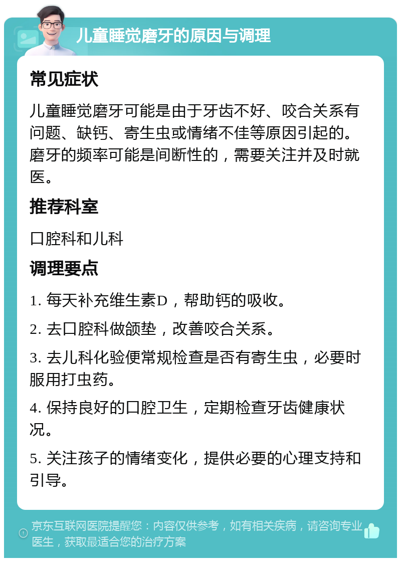 儿童睡觉磨牙的原因与调理 常见症状 儿童睡觉磨牙可能是由于牙齿不好、咬合关系有问题、缺钙、寄生虫或情绪不佳等原因引起的。磨牙的频率可能是间断性的，需要关注并及时就医。 推荐科室 口腔科和儿科 调理要点 1. 每天补充维生素D，帮助钙的吸收。 2. 去口腔科做颌垫，改善咬合关系。 3. 去儿科化验便常规检查是否有寄生虫，必要时服用打虫药。 4. 保持良好的口腔卫生，定期检查牙齿健康状况。 5. 关注孩子的情绪变化，提供必要的心理支持和引导。