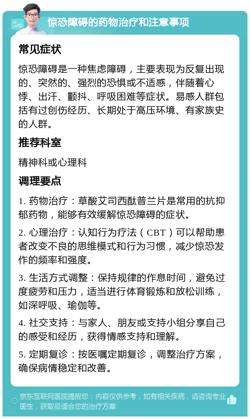 惊恐障碍的药物治疗和注意事项 常见症状 惊恐障碍是一种焦虑障碍，主要表现为反复出现的、突然的、强烈的恐惧或不适感，伴随着心悸、出汗、颤抖、呼吸困难等症状。易感人群包括有过创伤经历、长期处于高压环境、有家族史的人群。 推荐科室 精神科或心理科 调理要点 1. 药物治疗：草酸艾司西酞普兰片是常用的抗抑郁药物，能够有效缓解惊恐障碍的症状。 2. 心理治疗：认知行为疗法（CBT）可以帮助患者改变不良的思维模式和行为习惯，减少惊恐发作的频率和强度。 3. 生活方式调整：保持规律的作息时间，避免过度疲劳和压力，适当进行体育锻炼和放松训练，如深呼吸、瑜伽等。 4. 社交支持：与家人、朋友或支持小组分享自己的感受和经历，获得情感支持和理解。 5. 定期复诊：按医嘱定期复诊，调整治疗方案，确保病情稳定和改善。