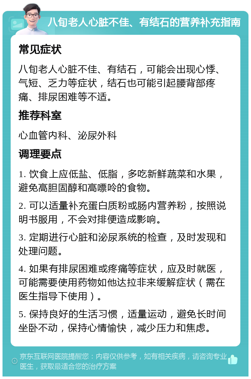 八旬老人心脏不佳、有结石的营养补充指南 常见症状 八旬老人心脏不佳、有结石，可能会出现心悸、气短、乏力等症状，结石也可能引起腰背部疼痛、排尿困难等不适。 推荐科室 心血管内科、泌尿外科 调理要点 1. 饮食上应低盐、低脂，多吃新鲜蔬菜和水果，避免高胆固醇和高嘌呤的食物。 2. 可以适量补充蛋白质粉或肠内营养粉，按照说明书服用，不会对排便造成影响。 3. 定期进行心脏和泌尿系统的检查，及时发现和处理问题。 4. 如果有排尿困难或疼痛等症状，应及时就医，可能需要使用药物如他达拉非来缓解症状（需在医生指导下使用）。 5. 保持良好的生活习惯，适量运动，避免长时间坐卧不动，保持心情愉快，减少压力和焦虑。