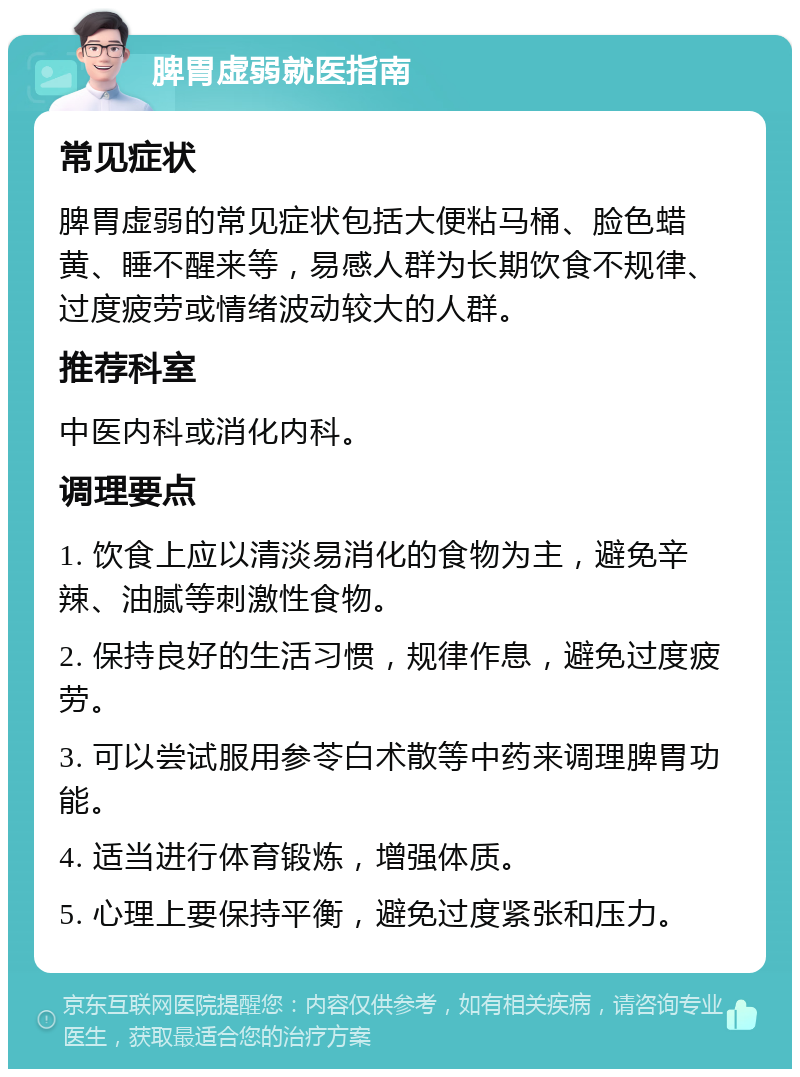 脾胃虚弱就医指南 常见症状 脾胃虚弱的常见症状包括大便粘马桶、脸色蜡黄、睡不醒来等，易感人群为长期饮食不规律、过度疲劳或情绪波动较大的人群。 推荐科室 中医内科或消化内科。 调理要点 1. 饮食上应以清淡易消化的食物为主，避免辛辣、油腻等刺激性食物。 2. 保持良好的生活习惯，规律作息，避免过度疲劳。 3. 可以尝试服用参苓白术散等中药来调理脾胃功能。 4. 适当进行体育锻炼，增强体质。 5. 心理上要保持平衡，避免过度紧张和压力。