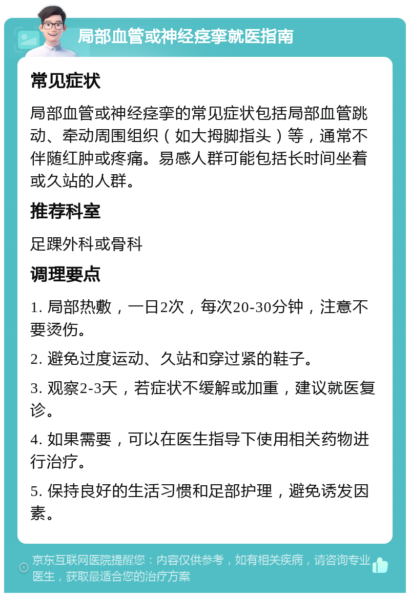 局部血管或神经痉挛就医指南 常见症状 局部血管或神经痉挛的常见症状包括局部血管跳动、牵动周围组织（如大拇脚指头）等，通常不伴随红肿或疼痛。易感人群可能包括长时间坐着或久站的人群。 推荐科室 足踝外科或骨科 调理要点 1. 局部热敷，一日2次，每次20-30分钟，注意不要烫伤。 2. 避免过度运动、久站和穿过紧的鞋子。 3. 观察2-3天，若症状不缓解或加重，建议就医复诊。 4. 如果需要，可以在医生指导下使用相关药物进行治疗。 5. 保持良好的生活习惯和足部护理，避免诱发因素。