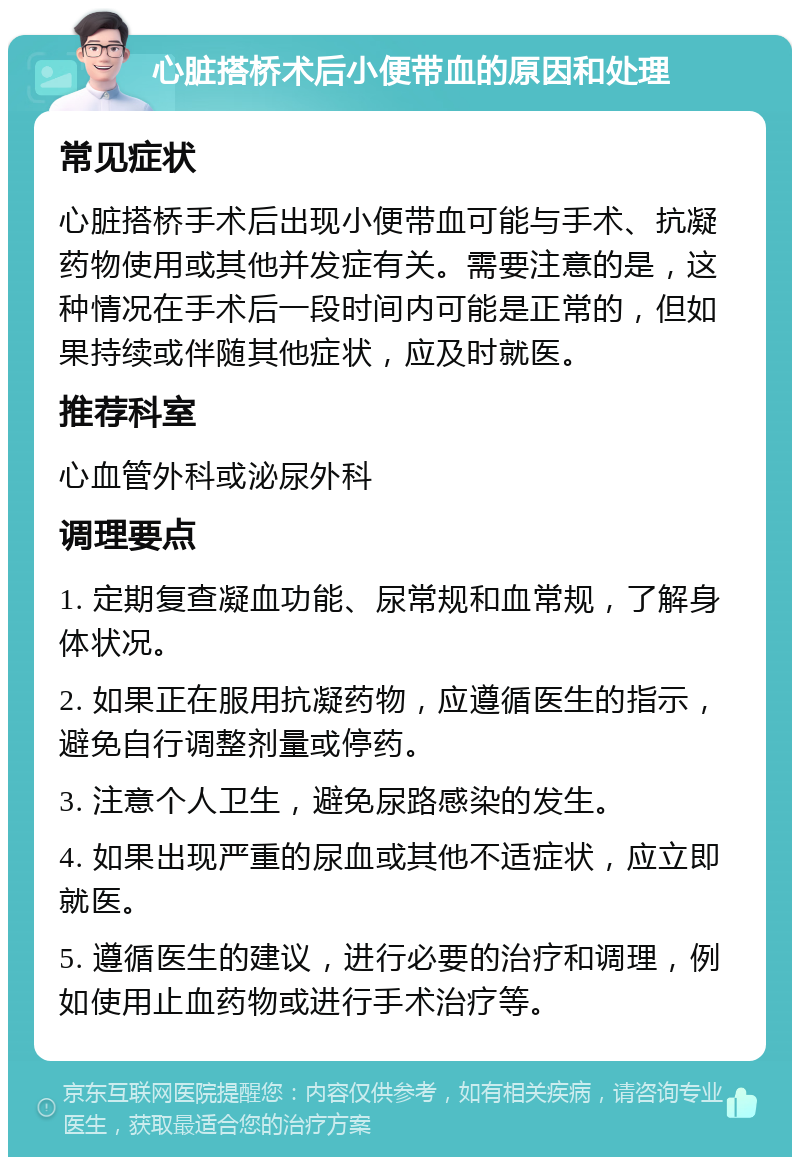 心脏搭桥术后小便带血的原因和处理 常见症状 心脏搭桥手术后出现小便带血可能与手术、抗凝药物使用或其他并发症有关。需要注意的是，这种情况在手术后一段时间内可能是正常的，但如果持续或伴随其他症状，应及时就医。 推荐科室 心血管外科或泌尿外科 调理要点 1. 定期复查凝血功能、尿常规和血常规，了解身体状况。 2. 如果正在服用抗凝药物，应遵循医生的指示，避免自行调整剂量或停药。 3. 注意个人卫生，避免尿路感染的发生。 4. 如果出现严重的尿血或其他不适症状，应立即就医。 5. 遵循医生的建议，进行必要的治疗和调理，例如使用止血药物或进行手术治疗等。