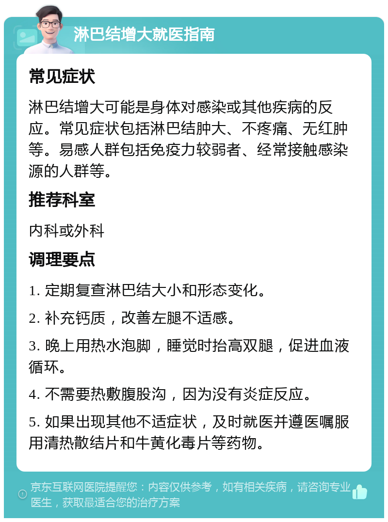 淋巴结增大就医指南 常见症状 淋巴结增大可能是身体对感染或其他疾病的反应。常见症状包括淋巴结肿大、不疼痛、无红肿等。易感人群包括免疫力较弱者、经常接触感染源的人群等。 推荐科室 内科或外科 调理要点 1. 定期复查淋巴结大小和形态变化。 2. 补充钙质，改善左腿不适感。 3. 晚上用热水泡脚，睡觉时抬高双腿，促进血液循环。 4. 不需要热敷腹股沟，因为没有炎症反应。 5. 如果出现其他不适症状，及时就医并遵医嘱服用清热散结片和牛黄化毒片等药物。