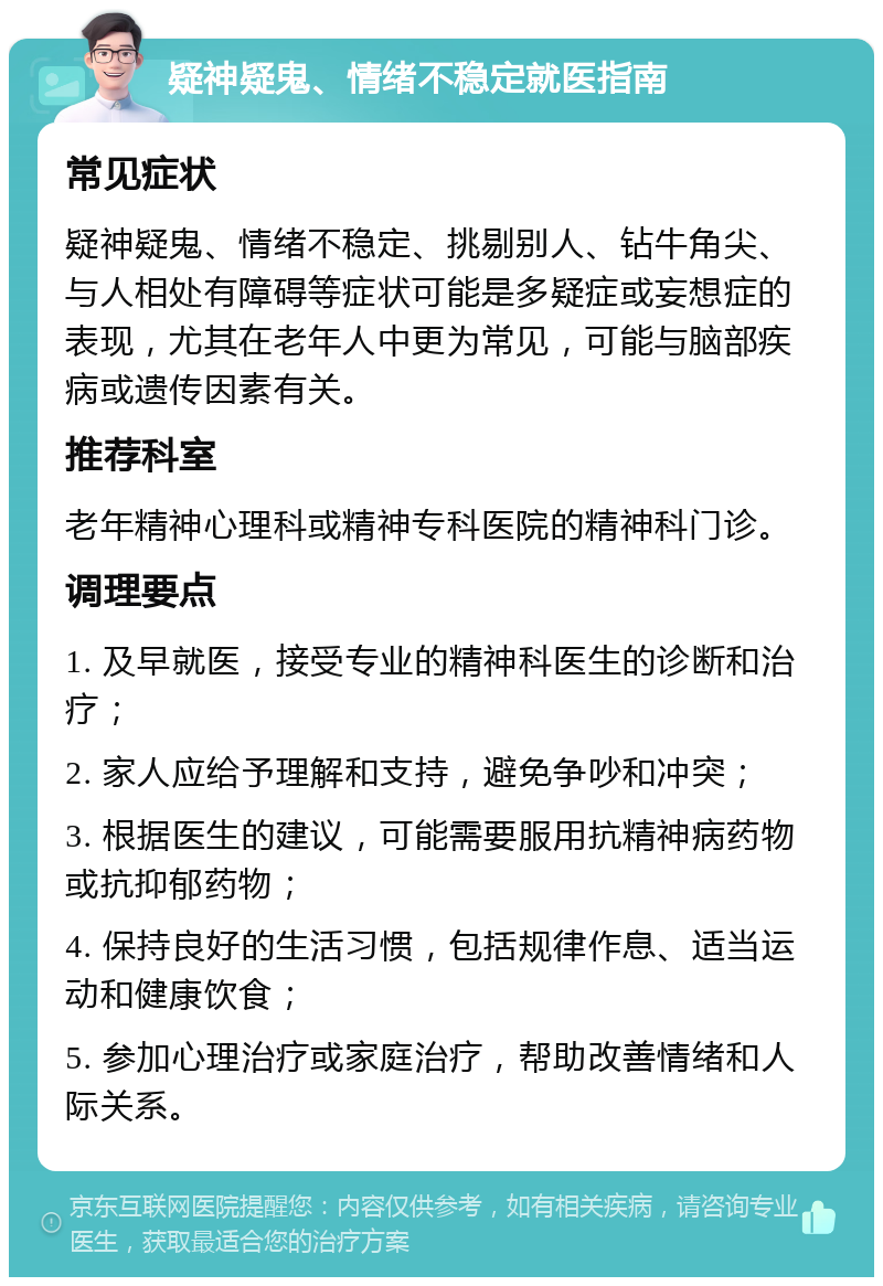 疑神疑鬼、情绪不稳定就医指南 常见症状 疑神疑鬼、情绪不稳定、挑剔别人、钻牛角尖、与人相处有障碍等症状可能是多疑症或妄想症的表现，尤其在老年人中更为常见，可能与脑部疾病或遗传因素有关。 推荐科室 老年精神心理科或精神专科医院的精神科门诊。 调理要点 1. 及早就医，接受专业的精神科医生的诊断和治疗； 2. 家人应给予理解和支持，避免争吵和冲突； 3. 根据医生的建议，可能需要服用抗精神病药物或抗抑郁药物； 4. 保持良好的生活习惯，包括规律作息、适当运动和健康饮食； 5. 参加心理治疗或家庭治疗，帮助改善情绪和人际关系。