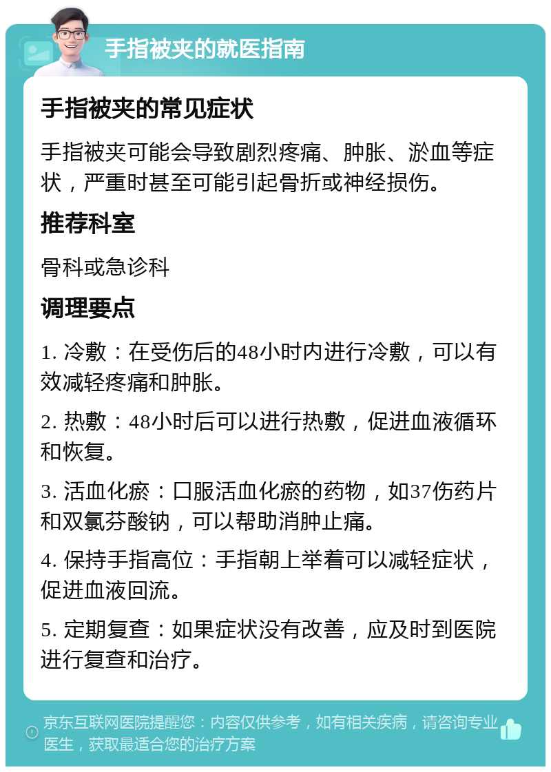 手指被夹的就医指南 手指被夹的常见症状 手指被夹可能会导致剧烈疼痛、肿胀、淤血等症状，严重时甚至可能引起骨折或神经损伤。 推荐科室 骨科或急诊科 调理要点 1. 冷敷：在受伤后的48小时内进行冷敷，可以有效减轻疼痛和肿胀。 2. 热敷：48小时后可以进行热敷，促进血液循环和恢复。 3. 活血化瘀：口服活血化瘀的药物，如37伤药片和双氯芬酸钠，可以帮助消肿止痛。 4. 保持手指高位：手指朝上举着可以减轻症状，促进血液回流。 5. 定期复查：如果症状没有改善，应及时到医院进行复查和治疗。