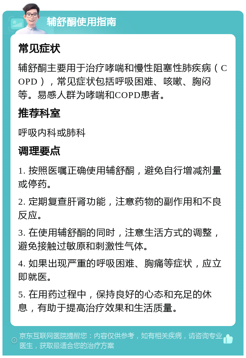 辅舒酮使用指南 常见症状 辅舒酮主要用于治疗哮喘和慢性阻塞性肺疾病（COPD），常见症状包括呼吸困难、咳嗽、胸闷等。易感人群为哮喘和COPD患者。 推荐科室 呼吸内科或肺科 调理要点 1. 按照医嘱正确使用辅舒酮，避免自行增减剂量或停药。 2. 定期复查肝肾功能，注意药物的副作用和不良反应。 3. 在使用辅舒酮的同时，注意生活方式的调整，避免接触过敏原和刺激性气体。 4. 如果出现严重的呼吸困难、胸痛等症状，应立即就医。 5. 在用药过程中，保持良好的心态和充足的休息，有助于提高治疗效果和生活质量。