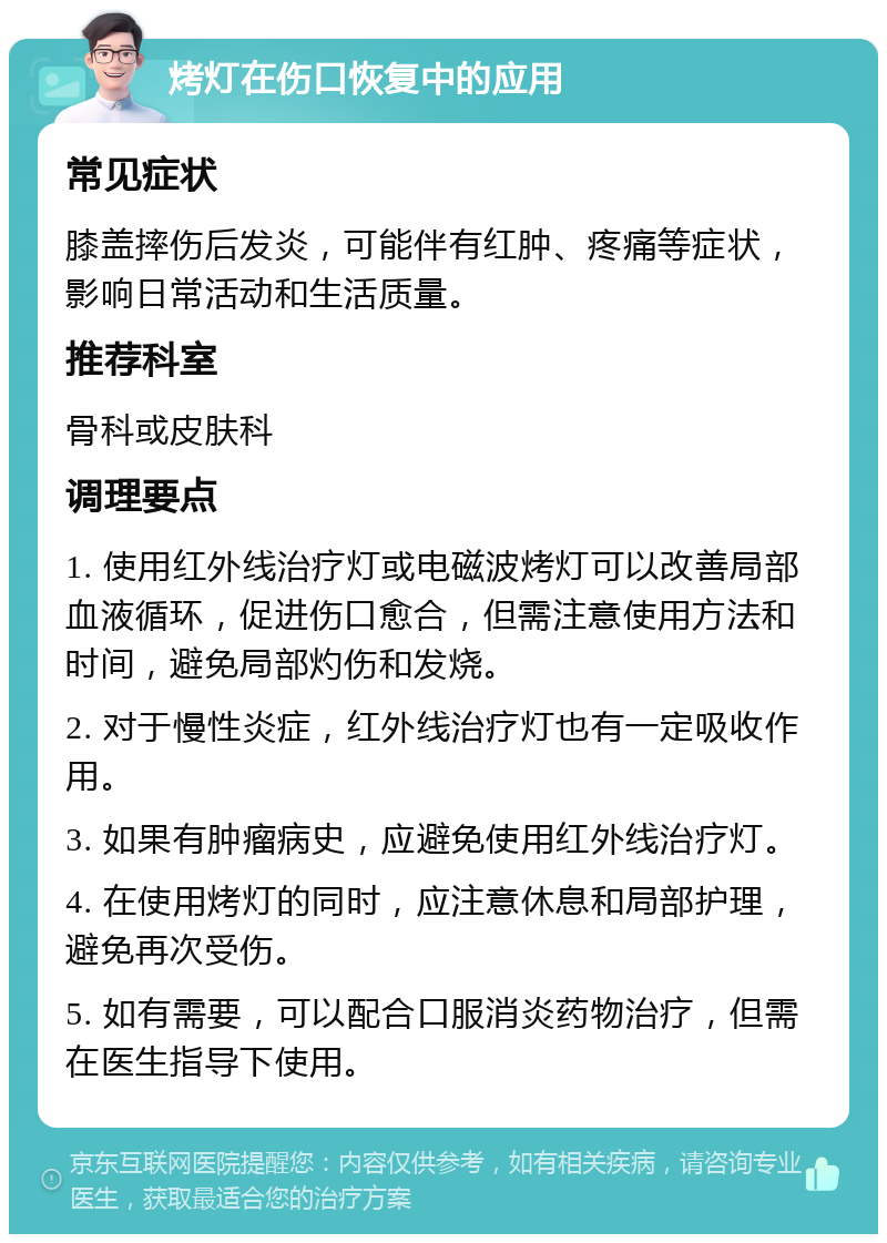 烤灯在伤口恢复中的应用 常见症状 膝盖摔伤后发炎，可能伴有红肿、疼痛等症状，影响日常活动和生活质量。 推荐科室 骨科或皮肤科 调理要点 1. 使用红外线治疗灯或电磁波烤灯可以改善局部血液循环，促进伤口愈合，但需注意使用方法和时间，避免局部灼伤和发烧。 2. 对于慢性炎症，红外线治疗灯也有一定吸收作用。 3. 如果有肿瘤病史，应避免使用红外线治疗灯。 4. 在使用烤灯的同时，应注意休息和局部护理，避免再次受伤。 5. 如有需要，可以配合口服消炎药物治疗，但需在医生指导下使用。