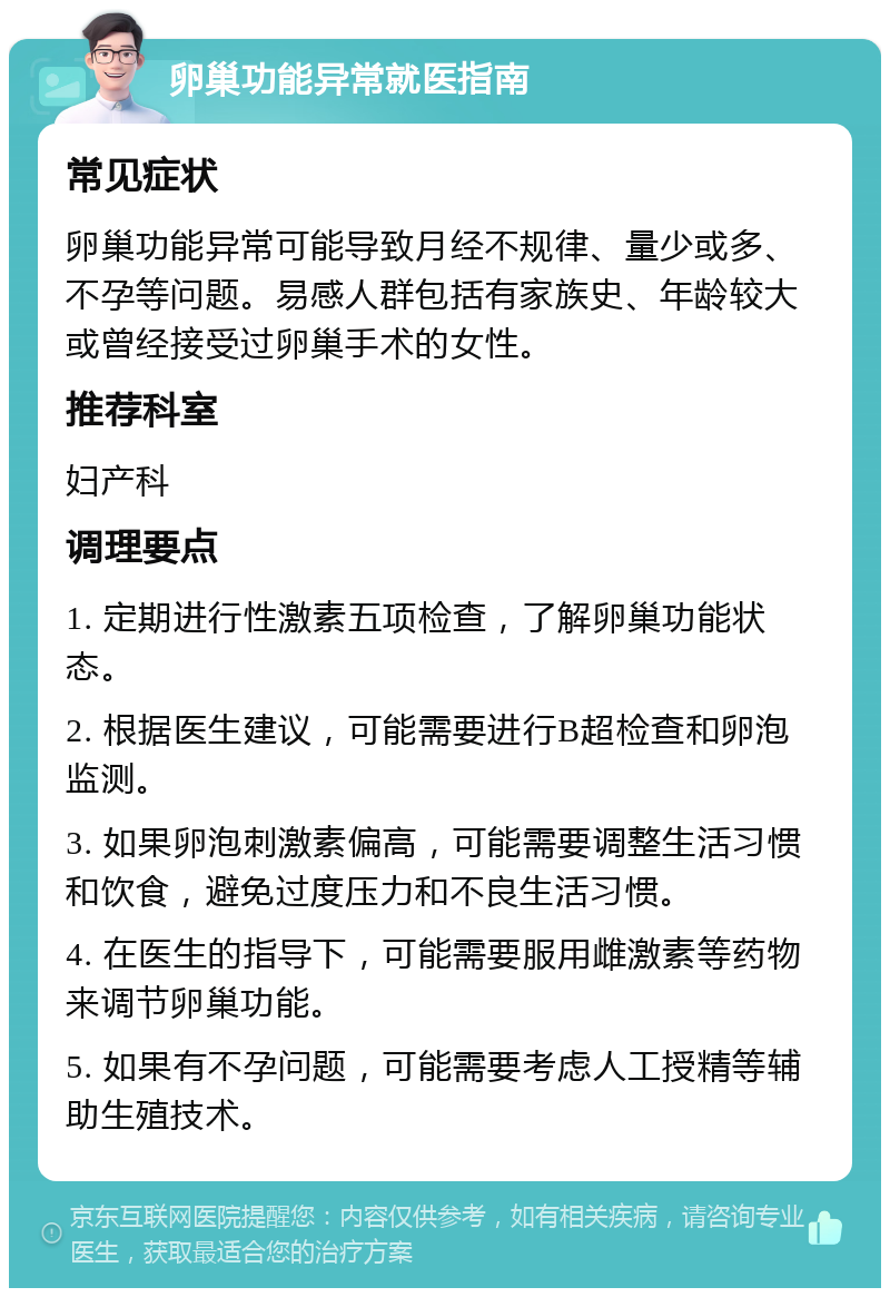 卵巢功能异常就医指南 常见症状 卵巢功能异常可能导致月经不规律、量少或多、不孕等问题。易感人群包括有家族史、年龄较大或曾经接受过卵巢手术的女性。 推荐科室 妇产科 调理要点 1. 定期进行性激素五项检查，了解卵巢功能状态。 2. 根据医生建议，可能需要进行B超检查和卵泡监测。 3. 如果卵泡刺激素偏高，可能需要调整生活习惯和饮食，避免过度压力和不良生活习惯。 4. 在医生的指导下，可能需要服用雌激素等药物来调节卵巢功能。 5. 如果有不孕问题，可能需要考虑人工授精等辅助生殖技术。