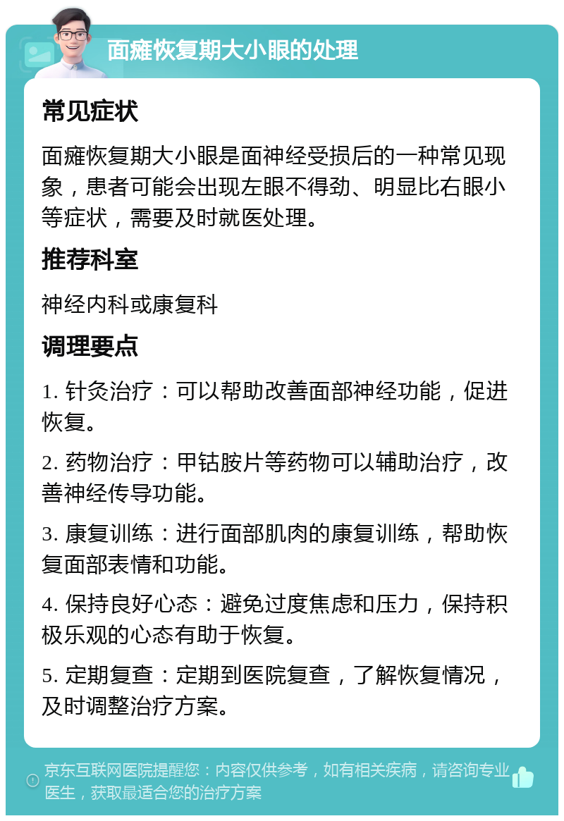 面瘫恢复期大小眼的处理 常见症状 面瘫恢复期大小眼是面神经受损后的一种常见现象，患者可能会出现左眼不得劲、明显比右眼小等症状，需要及时就医处理。 推荐科室 神经内科或康复科 调理要点 1. 针灸治疗：可以帮助改善面部神经功能，促进恢复。 2. 药物治疗：甲钴胺片等药物可以辅助治疗，改善神经传导功能。 3. 康复训练：进行面部肌肉的康复训练，帮助恢复面部表情和功能。 4. 保持良好心态：避免过度焦虑和压力，保持积极乐观的心态有助于恢复。 5. 定期复查：定期到医院复查，了解恢复情况，及时调整治疗方案。