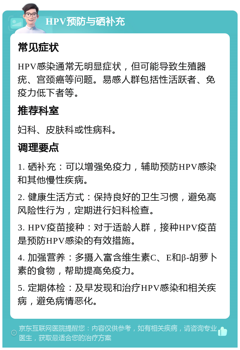 HPV预防与硒补充 常见症状 HPV感染通常无明显症状，但可能导致生殖器疣、宫颈癌等问题。易感人群包括性活跃者、免疫力低下者等。 推荐科室 妇科、皮肤科或性病科。 调理要点 1. 硒补充：可以增强免疫力，辅助预防HPV感染和其他慢性疾病。 2. 健康生活方式：保持良好的卫生习惯，避免高风险性行为，定期进行妇科检查。 3. HPV疫苗接种：对于适龄人群，接种HPV疫苗是预防HPV感染的有效措施。 4. 加强营养：多摄入富含维生素C、E和β-胡萝卜素的食物，帮助提高免疫力。 5. 定期体检：及早发现和治疗HPV感染和相关疾病，避免病情恶化。