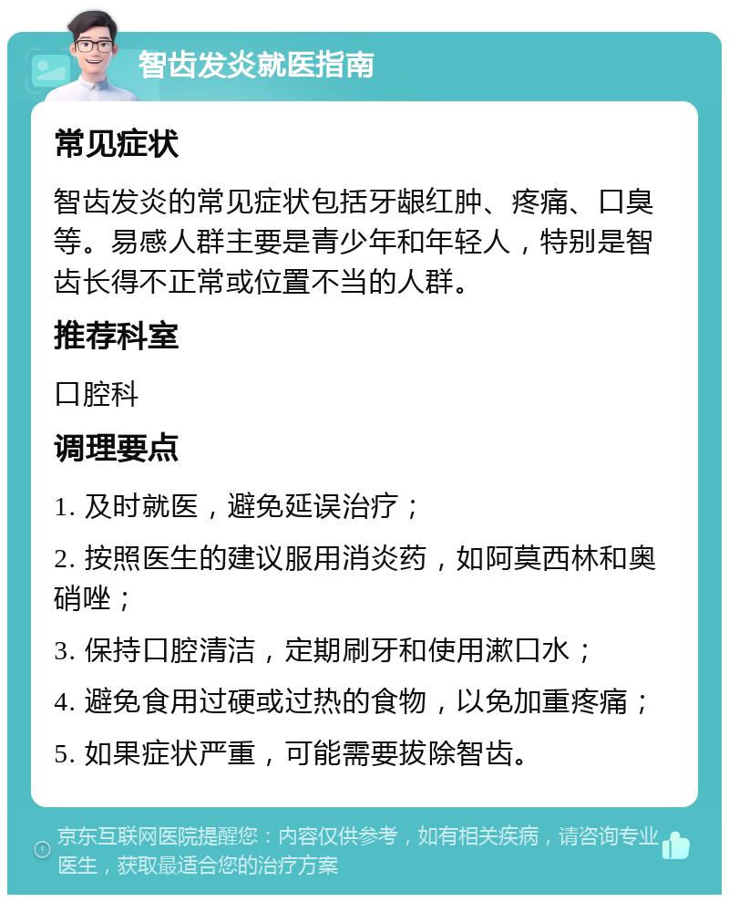 智齿发炎就医指南 常见症状 智齿发炎的常见症状包括牙龈红肿、疼痛、口臭等。易感人群主要是青少年和年轻人，特别是智齿长得不正常或位置不当的人群。 推荐科室 口腔科 调理要点 1. 及时就医，避免延误治疗； 2. 按照医生的建议服用消炎药，如阿莫西林和奥硝唑； 3. 保持口腔清洁，定期刷牙和使用漱口水； 4. 避免食用过硬或过热的食物，以免加重疼痛； 5. 如果症状严重，可能需要拔除智齿。