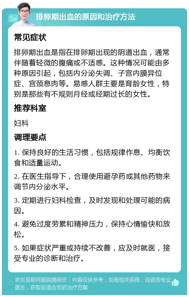 排卵期出血的原因和治疗方法 常见症状 排卵期出血是指在排卵期出现的阴道出血，通常伴随着轻微的腹痛或不适感。这种情况可能由多种原因引起，包括内分泌失调、子宫内膜异位症、宫颈息肉等。易感人群主要是育龄女性，特别是那些有不规则月经或经期过长的女性。 推荐科室 妇科 调理要点 1. 保持良好的生活习惯，包括规律作息、均衡饮食和适量运动。 2. 在医生指导下，合理使用避孕药或其他药物来调节内分泌水平。 3. 定期进行妇科检查，及时发现和处理可能的病因。 4. 避免过度劳累和精神压力，保持心情愉快和放松。 5. 如果症状严重或持续不改善，应及时就医，接受专业的诊断和治疗。