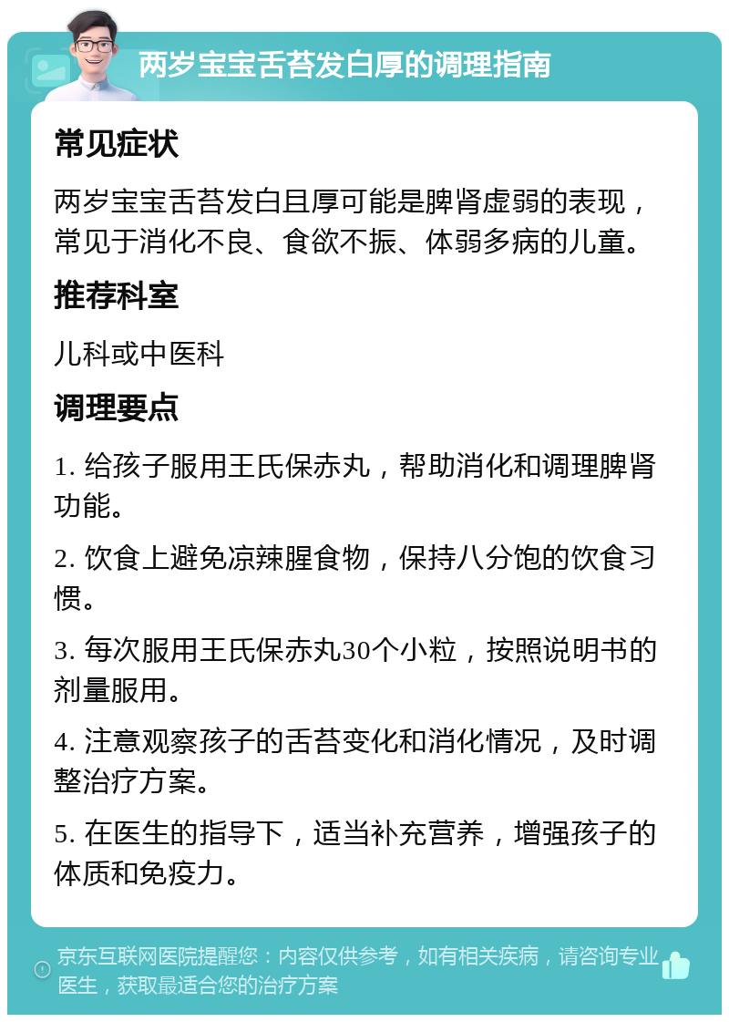 两岁宝宝舌苔发白厚的调理指南 常见症状 两岁宝宝舌苔发白且厚可能是脾肾虚弱的表现，常见于消化不良、食欲不振、体弱多病的儿童。 推荐科室 儿科或中医科 调理要点 1. 给孩子服用王氏保赤丸，帮助消化和调理脾肾功能。 2. 饮食上避免凉辣腥食物，保持八分饱的饮食习惯。 3. 每次服用王氏保赤丸30个小粒，按照说明书的剂量服用。 4. 注意观察孩子的舌苔变化和消化情况，及时调整治疗方案。 5. 在医生的指导下，适当补充营养，增强孩子的体质和免疫力。