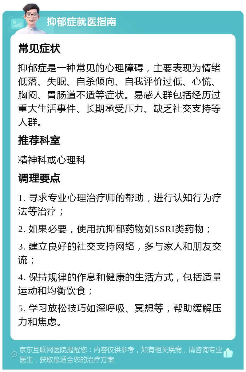 抑郁症就医指南 常见症状 抑郁症是一种常见的心理障碍，主要表现为情绪低落、失眠、自杀倾向、自我评价过低、心慌、胸闷、胃肠道不适等症状。易感人群包括经历过重大生活事件、长期承受压力、缺乏社交支持等人群。 推荐科室 精神科或心理科 调理要点 1. 寻求专业心理治疗师的帮助，进行认知行为疗法等治疗； 2. 如果必要，使用抗抑郁药物如SSRI类药物； 3. 建立良好的社交支持网络，多与家人和朋友交流； 4. 保持规律的作息和健康的生活方式，包括适量运动和均衡饮食； 5. 学习放松技巧如深呼吸、冥想等，帮助缓解压力和焦虑。