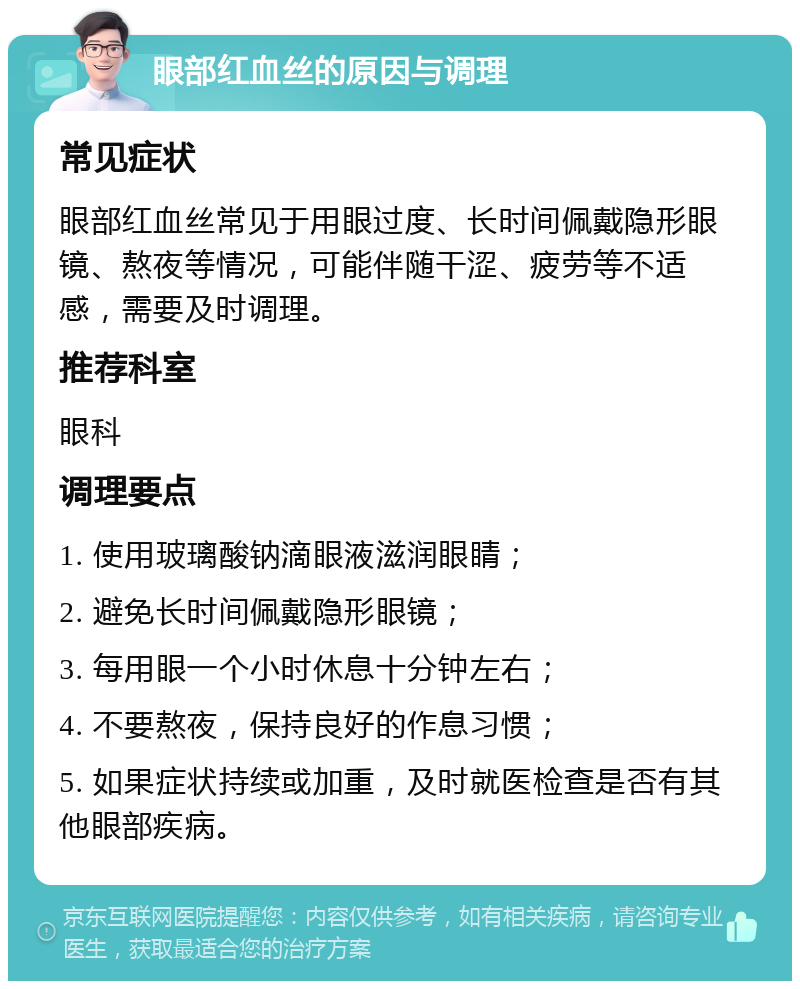 眼部红血丝的原因与调理 常见症状 眼部红血丝常见于用眼过度、长时间佩戴隐形眼镜、熬夜等情况，可能伴随干涩、疲劳等不适感，需要及时调理。 推荐科室 眼科 调理要点 1. 使用玻璃酸钠滴眼液滋润眼睛； 2. 避免长时间佩戴隐形眼镜； 3. 每用眼一个小时休息十分钟左右； 4. 不要熬夜，保持良好的作息习惯； 5. 如果症状持续或加重，及时就医检查是否有其他眼部疾病。