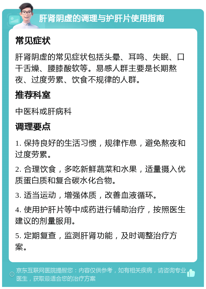 肝肾阴虚的调理与护肝片使用指南 常见症状 肝肾阴虚的常见症状包括头晕、耳鸣、失眠、口干舌燥、腰膝酸软等。易感人群主要是长期熬夜、过度劳累、饮食不规律的人群。 推荐科室 中医科或肝病科 调理要点 1. 保持良好的生活习惯，规律作息，避免熬夜和过度劳累。 2. 合理饮食，多吃新鲜蔬菜和水果，适量摄入优质蛋白质和复合碳水化合物。 3. 适当运动，增强体质，改善血液循环。 4. 使用护肝片等中成药进行辅助治疗，按照医生建议的剂量服用。 5. 定期复查，监测肝肾功能，及时调整治疗方案。