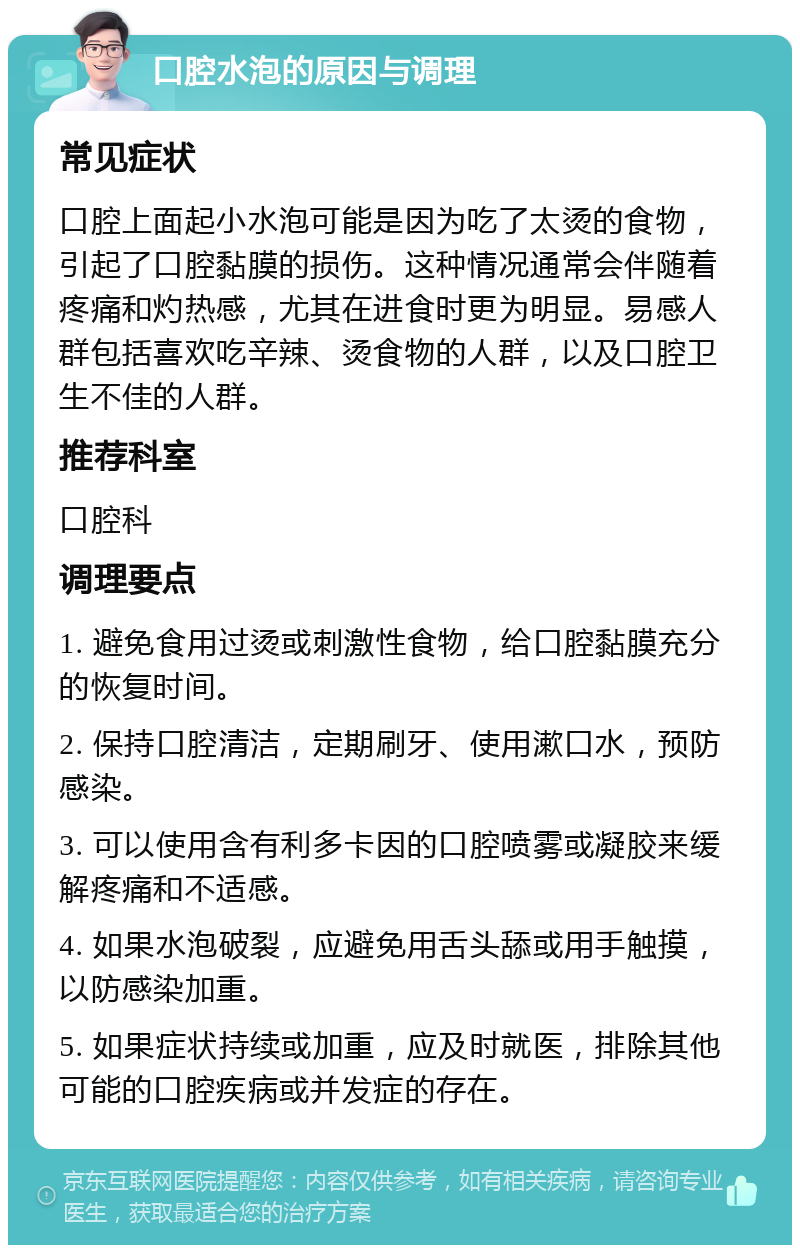 口腔水泡的原因与调理 常见症状 口腔上面起小水泡可能是因为吃了太烫的食物，引起了口腔黏膜的损伤。这种情况通常会伴随着疼痛和灼热感，尤其在进食时更为明显。易感人群包括喜欢吃辛辣、烫食物的人群，以及口腔卫生不佳的人群。 推荐科室 口腔科 调理要点 1. 避免食用过烫或刺激性食物，给口腔黏膜充分的恢复时间。 2. 保持口腔清洁，定期刷牙、使用漱口水，预防感染。 3. 可以使用含有利多卡因的口腔喷雾或凝胶来缓解疼痛和不适感。 4. 如果水泡破裂，应避免用舌头舔或用手触摸，以防感染加重。 5. 如果症状持续或加重，应及时就医，排除其他可能的口腔疾病或并发症的存在。