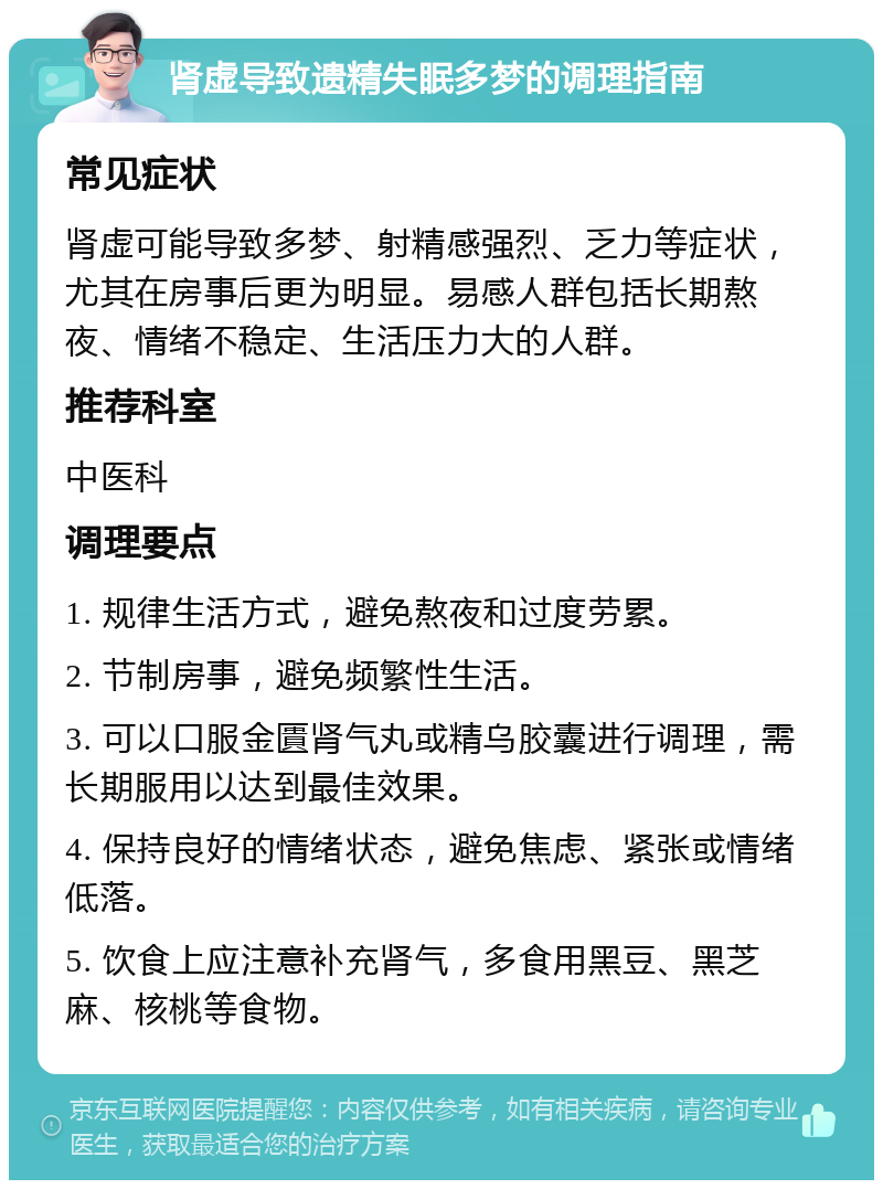 肾虚导致遗精失眠多梦的调理指南 常见症状 肾虚可能导致多梦、射精感强烈、乏力等症状，尤其在房事后更为明显。易感人群包括长期熬夜、情绪不稳定、生活压力大的人群。 推荐科室 中医科 调理要点 1. 规律生活方式，避免熬夜和过度劳累。 2. 节制房事，避免频繁性生活。 3. 可以口服金匱肾气丸或精乌胶囊进行调理，需长期服用以达到最佳效果。 4. 保持良好的情绪状态，避免焦虑、紧张或情绪低落。 5. 饮食上应注意补充肾气，多食用黑豆、黑芝麻、核桃等食物。