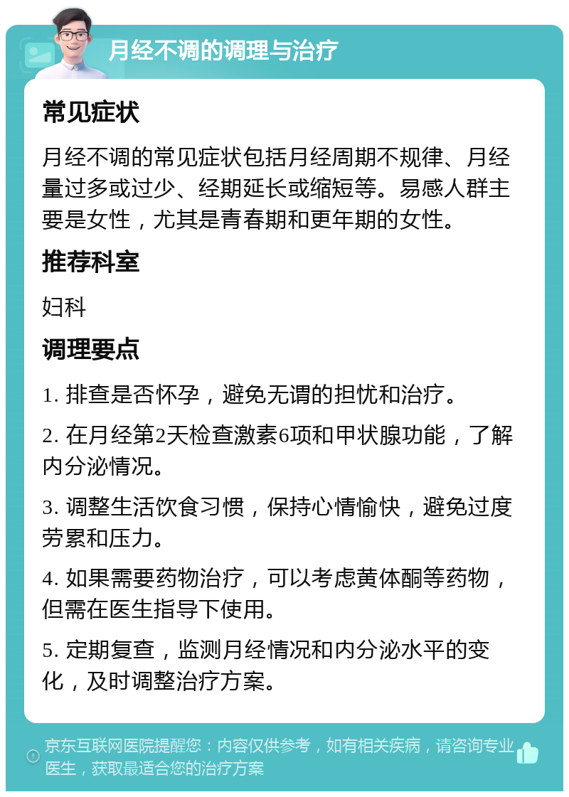 月经不调的调理与治疗 常见症状 月经不调的常见症状包括月经周期不规律、月经量过多或过少、经期延长或缩短等。易感人群主要是女性，尤其是青春期和更年期的女性。 推荐科室 妇科 调理要点 1. 排查是否怀孕，避免无谓的担忧和治疗。 2. 在月经第2天检查激素6项和甲状腺功能，了解内分泌情况。 3. 调整生活饮食习惯，保持心情愉快，避免过度劳累和压力。 4. 如果需要药物治疗，可以考虑黄体酮等药物，但需在医生指导下使用。 5. 定期复查，监测月经情况和内分泌水平的变化，及时调整治疗方案。