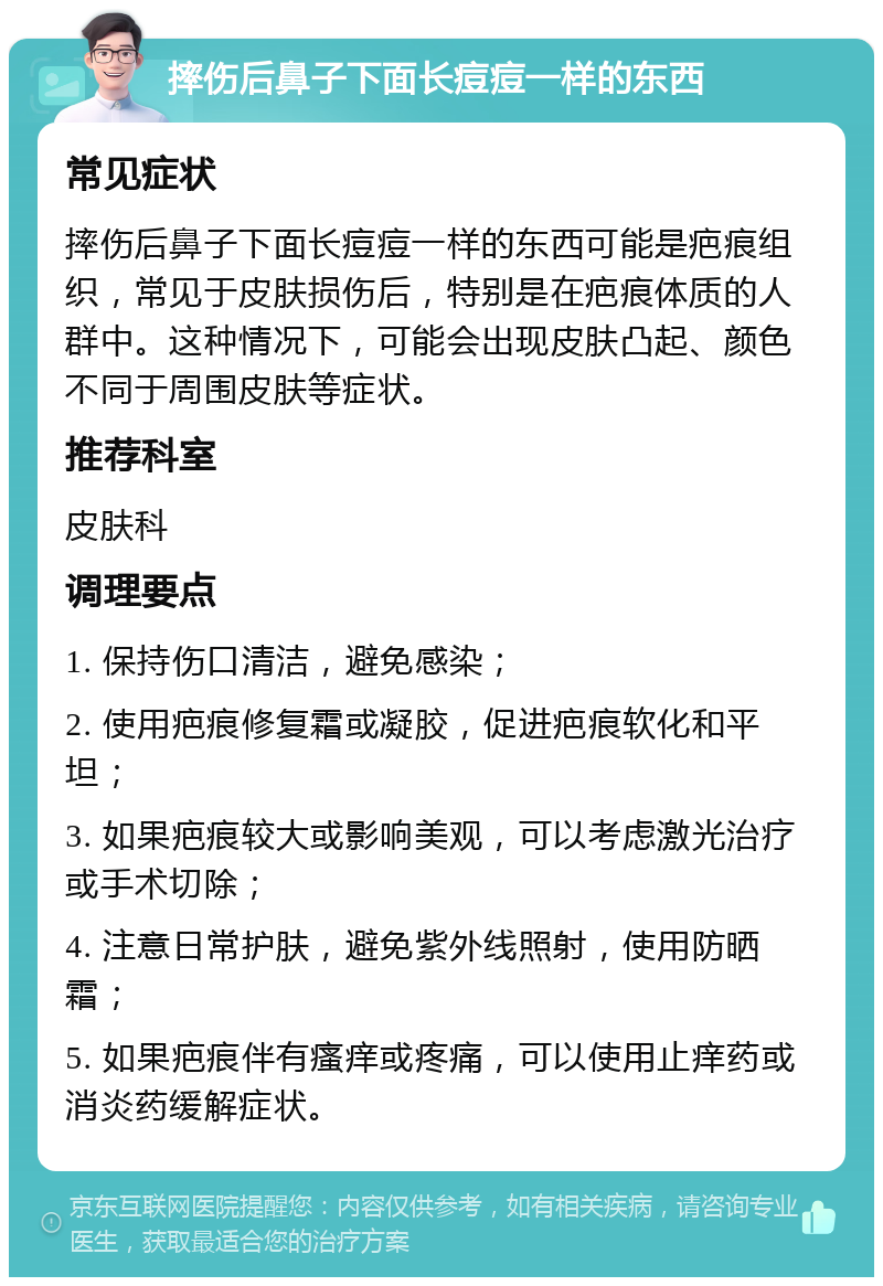 摔伤后鼻子下面长痘痘一样的东西 常见症状 摔伤后鼻子下面长痘痘一样的东西可能是疤痕组织，常见于皮肤损伤后，特别是在疤痕体质的人群中。这种情况下，可能会出现皮肤凸起、颜色不同于周围皮肤等症状。 推荐科室 皮肤科 调理要点 1. 保持伤口清洁，避免感染； 2. 使用疤痕修复霜或凝胶，促进疤痕软化和平坦； 3. 如果疤痕较大或影响美观，可以考虑激光治疗或手术切除； 4. 注意日常护肤，避免紫外线照射，使用防晒霜； 5. 如果疤痕伴有瘙痒或疼痛，可以使用止痒药或消炎药缓解症状。