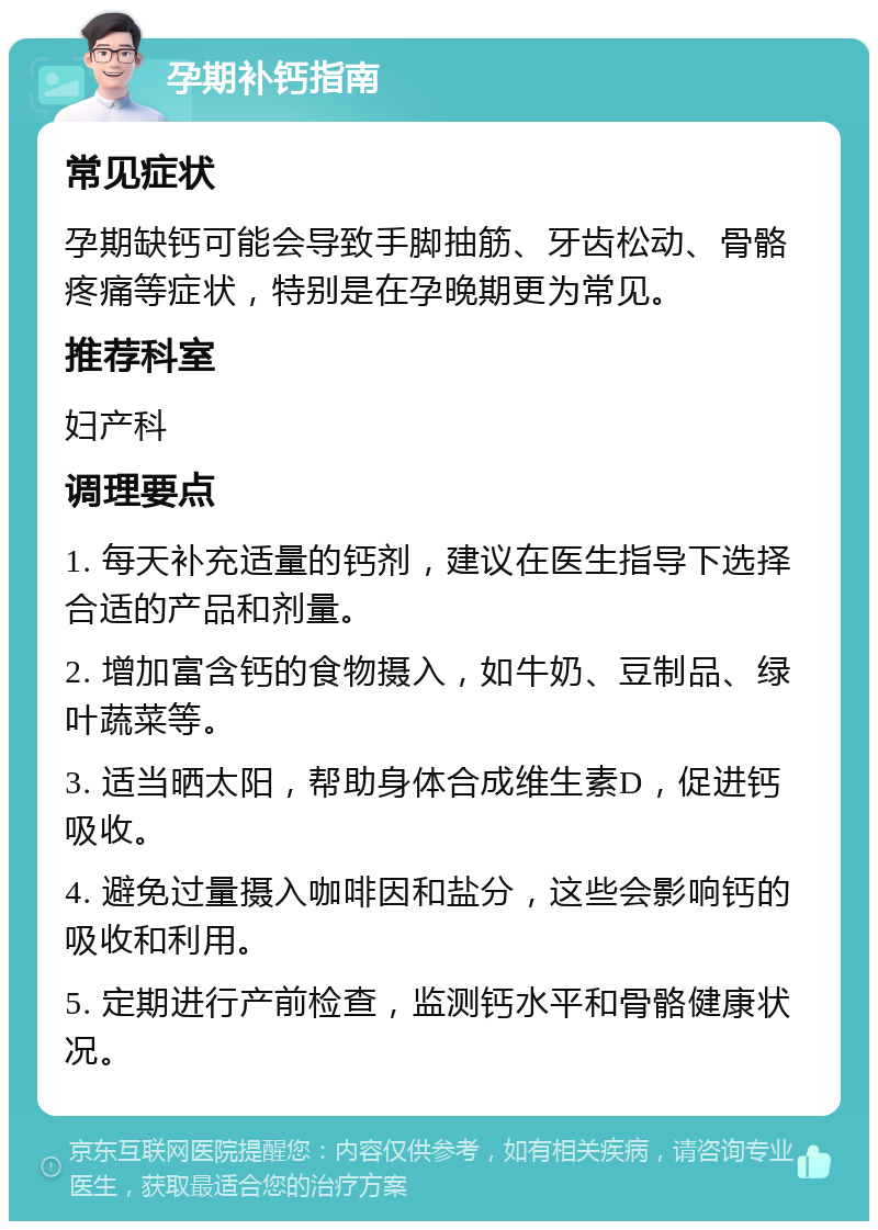 孕期补钙指南 常见症状 孕期缺钙可能会导致手脚抽筋、牙齿松动、骨骼疼痛等症状，特别是在孕晚期更为常见。 推荐科室 妇产科 调理要点 1. 每天补充适量的钙剂，建议在医生指导下选择合适的产品和剂量。 2. 增加富含钙的食物摄入，如牛奶、豆制品、绿叶蔬菜等。 3. 适当晒太阳，帮助身体合成维生素D，促进钙吸收。 4. 避免过量摄入咖啡因和盐分，这些会影响钙的吸收和利用。 5. 定期进行产前检查，监测钙水平和骨骼健康状况。