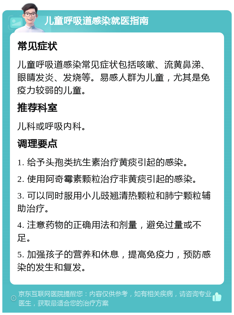 儿童呼吸道感染就医指南 常见症状 儿童呼吸道感染常见症状包括咳嗽、流黄鼻涕、眼睛发炎、发烧等。易感人群为儿童，尤其是免疫力较弱的儿童。 推荐科室 儿科或呼吸内科。 调理要点 1. 给予头孢类抗生素治疗黄痰引起的感染。 2. 使用阿奇霉素颗粒治疗非黄痰引起的感染。 3. 可以同时服用小儿豉翘清热颗粒和肺宁颗粒辅助治疗。 4. 注意药物的正确用法和剂量，避免过量或不足。 5. 加强孩子的营养和休息，提高免疫力，预防感染的发生和复发。