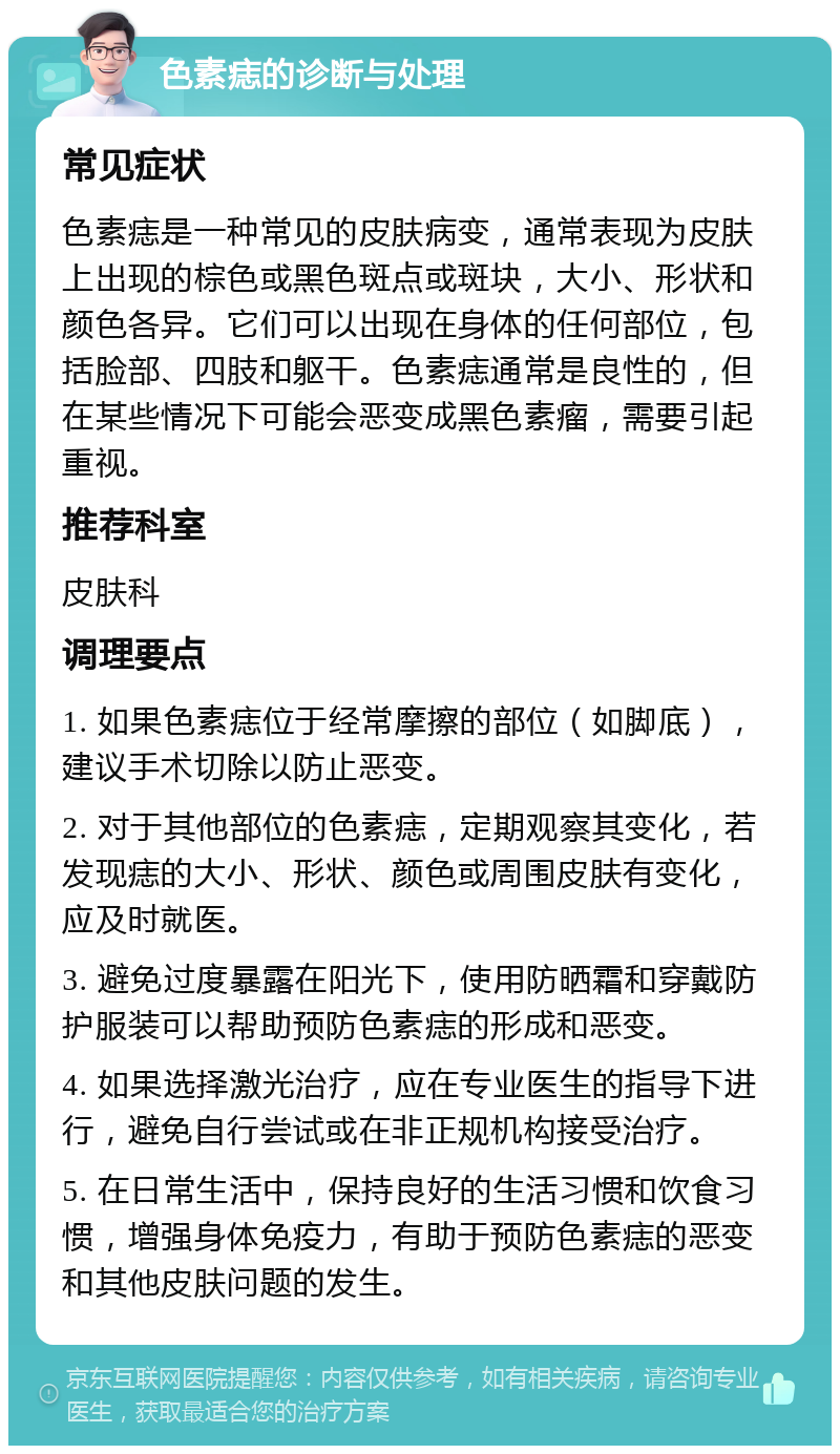 色素痣的诊断与处理 常见症状 色素痣是一种常见的皮肤病变，通常表现为皮肤上出现的棕色或黑色斑点或斑块，大小、形状和颜色各异。它们可以出现在身体的任何部位，包括脸部、四肢和躯干。色素痣通常是良性的，但在某些情况下可能会恶变成黑色素瘤，需要引起重视。 推荐科室 皮肤科 调理要点 1. 如果色素痣位于经常摩擦的部位（如脚底），建议手术切除以防止恶变。 2. 对于其他部位的色素痣，定期观察其变化，若发现痣的大小、形状、颜色或周围皮肤有变化，应及时就医。 3. 避免过度暴露在阳光下，使用防晒霜和穿戴防护服装可以帮助预防色素痣的形成和恶变。 4. 如果选择激光治疗，应在专业医生的指导下进行，避免自行尝试或在非正规机构接受治疗。 5. 在日常生活中，保持良好的生活习惯和饮食习惯，增强身体免疫力，有助于预防色素痣的恶变和其他皮肤问题的发生。