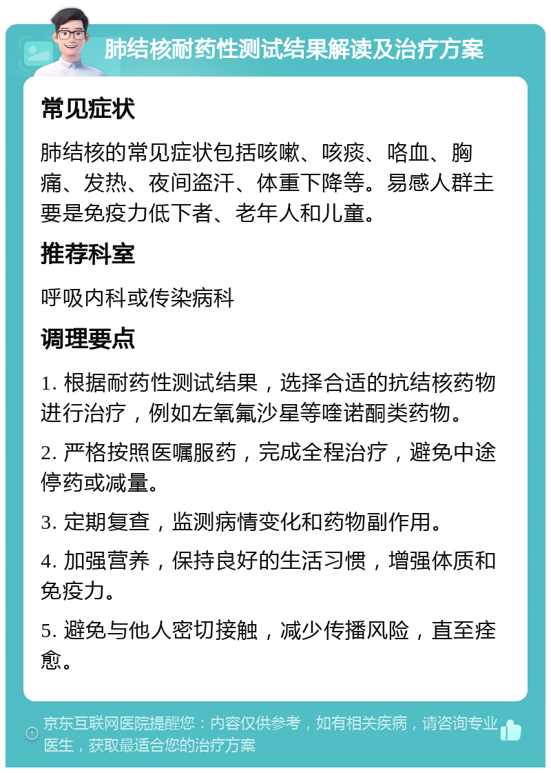 肺结核耐药性测试结果解读及治疗方案 常见症状 肺结核的常见症状包括咳嗽、咳痰、咯血、胸痛、发热、夜间盗汗、体重下降等。易感人群主要是免疫力低下者、老年人和儿童。 推荐科室 呼吸内科或传染病科 调理要点 1. 根据耐药性测试结果，选择合适的抗结核药物进行治疗，例如左氧氟沙星等喹诺酮类药物。 2. 严格按照医嘱服药，完成全程治疗，避免中途停药或减量。 3. 定期复查，监测病情变化和药物副作用。 4. 加强营养，保持良好的生活习惯，增强体质和免疫力。 5. 避免与他人密切接触，减少传播风险，直至痊愈。