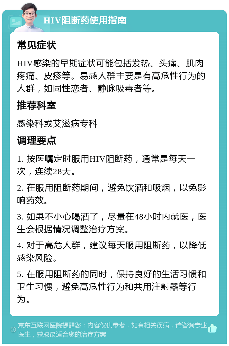 HIV阻断药使用指南 常见症状 HIV感染的早期症状可能包括发热、头痛、肌肉疼痛、皮疹等。易感人群主要是有高危性行为的人群，如同性恋者、静脉吸毒者等。 推荐科室 感染科或艾滋病专科 调理要点 1. 按医嘱定时服用HIV阻断药，通常是每天一次，连续28天。 2. 在服用阻断药期间，避免饮酒和吸烟，以免影响药效。 3. 如果不小心喝酒了，尽量在48小时内就医，医生会根据情况调整治疗方案。 4. 对于高危人群，建议每天服用阻断药，以降低感染风险。 5. 在服用阻断药的同时，保持良好的生活习惯和卫生习惯，避免高危性行为和共用注射器等行为。