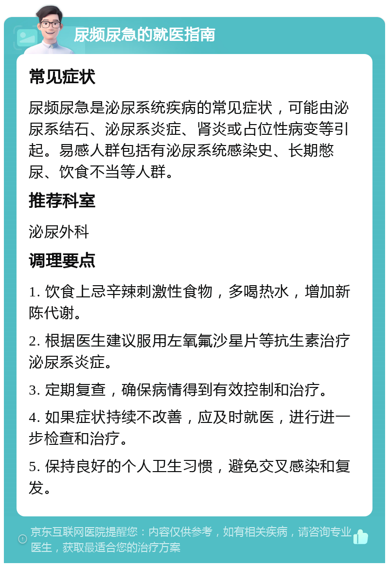 尿频尿急的就医指南 常见症状 尿频尿急是泌尿系统疾病的常见症状，可能由泌尿系结石、泌尿系炎症、肾炎或占位性病变等引起。易感人群包括有泌尿系统感染史、长期憋尿、饮食不当等人群。 推荐科室 泌尿外科 调理要点 1. 饮食上忌辛辣刺激性食物，多喝热水，增加新陈代谢。 2. 根据医生建议服用左氧氟沙星片等抗生素治疗泌尿系炎症。 3. 定期复查，确保病情得到有效控制和治疗。 4. 如果症状持续不改善，应及时就医，进行进一步检查和治疗。 5. 保持良好的个人卫生习惯，避免交叉感染和复发。