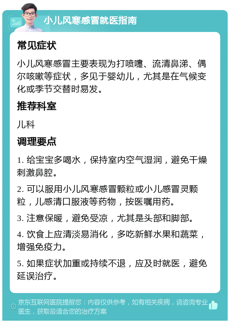 小儿风寒感冒就医指南 常见症状 小儿风寒感冒主要表现为打喷嚏、流清鼻涕、偶尔咳嗽等症状，多见于婴幼儿，尤其是在气候变化或季节交替时易发。 推荐科室 儿科 调理要点 1. 给宝宝多喝水，保持室内空气湿润，避免干燥刺激鼻腔。 2. 可以服用小儿风寒感冒颗粒或小儿感冒灵颗粒，儿感清口服液等药物，按医嘱用药。 3. 注意保暖，避免受凉，尤其是头部和脚部。 4. 饮食上应清淡易消化，多吃新鲜水果和蔬菜，增强免疫力。 5. 如果症状加重或持续不退，应及时就医，避免延误治疗。