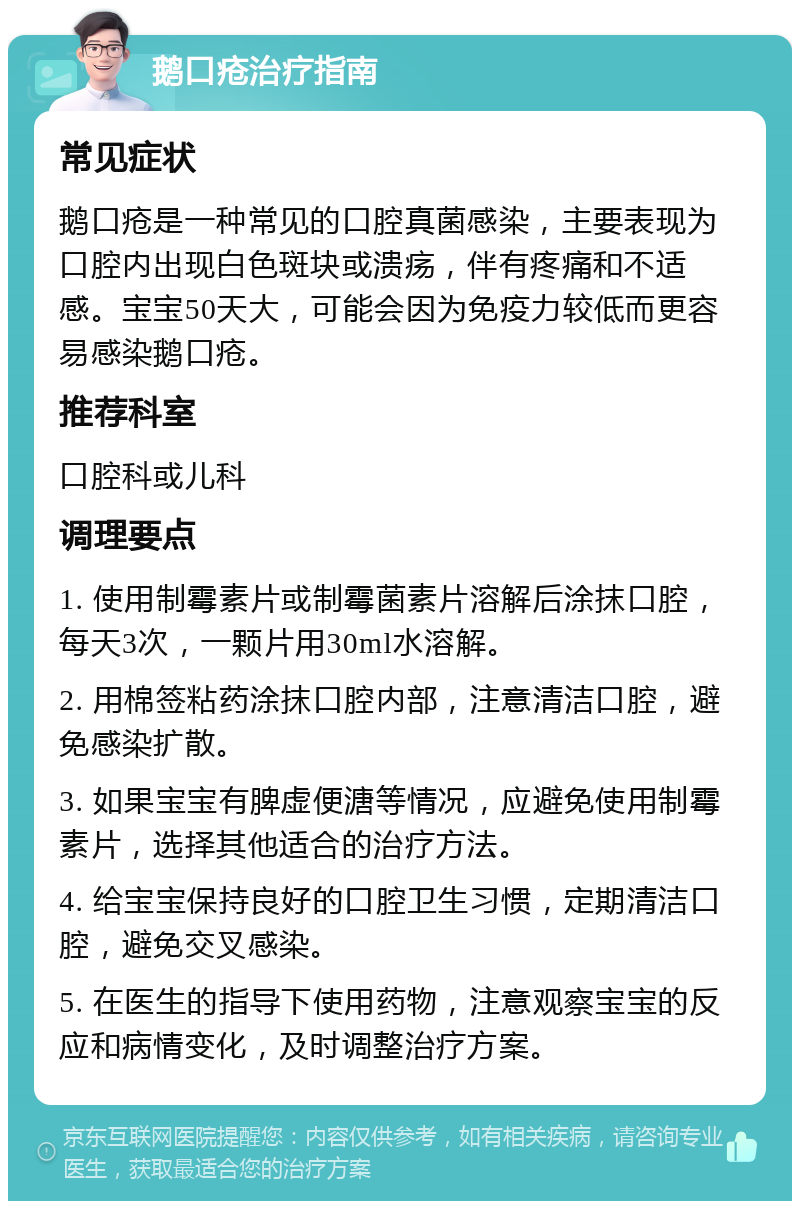 鹅口疮治疗指南 常见症状 鹅口疮是一种常见的口腔真菌感染，主要表现为口腔内出现白色斑块或溃疡，伴有疼痛和不适感。宝宝50天大，可能会因为免疫力较低而更容易感染鹅口疮。 推荐科室 口腔科或儿科 调理要点 1. 使用制霉素片或制霉菌素片溶解后涂抹口腔，每天3次，一颗片用30ml水溶解。 2. 用棉签粘药涂抹口腔内部，注意清洁口腔，避免感染扩散。 3. 如果宝宝有脾虚便溏等情况，应避免使用制霉素片，选择其他适合的治疗方法。 4. 给宝宝保持良好的口腔卫生习惯，定期清洁口腔，避免交叉感染。 5. 在医生的指导下使用药物，注意观察宝宝的反应和病情变化，及时调整治疗方案。