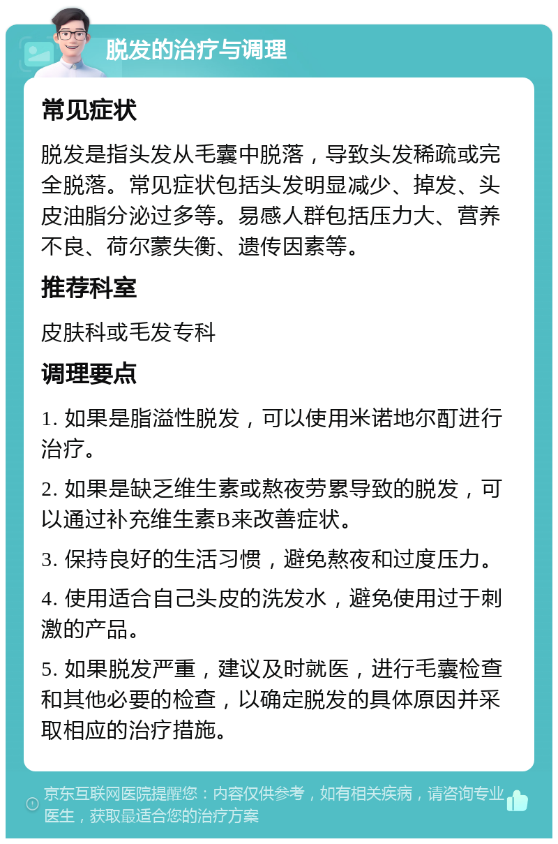 脱发的治疗与调理 常见症状 脱发是指头发从毛囊中脱落，导致头发稀疏或完全脱落。常见症状包括头发明显减少、掉发、头皮油脂分泌过多等。易感人群包括压力大、营养不良、荷尔蒙失衡、遗传因素等。 推荐科室 皮肤科或毛发专科 调理要点 1. 如果是脂溢性脱发，可以使用米诺地尔酊进行治疗。 2. 如果是缺乏维生素或熬夜劳累导致的脱发，可以通过补充维生素B来改善症状。 3. 保持良好的生活习惯，避免熬夜和过度压力。 4. 使用适合自己头皮的洗发水，避免使用过于刺激的产品。 5. 如果脱发严重，建议及时就医，进行毛囊检查和其他必要的检查，以确定脱发的具体原因并采取相应的治疗措施。