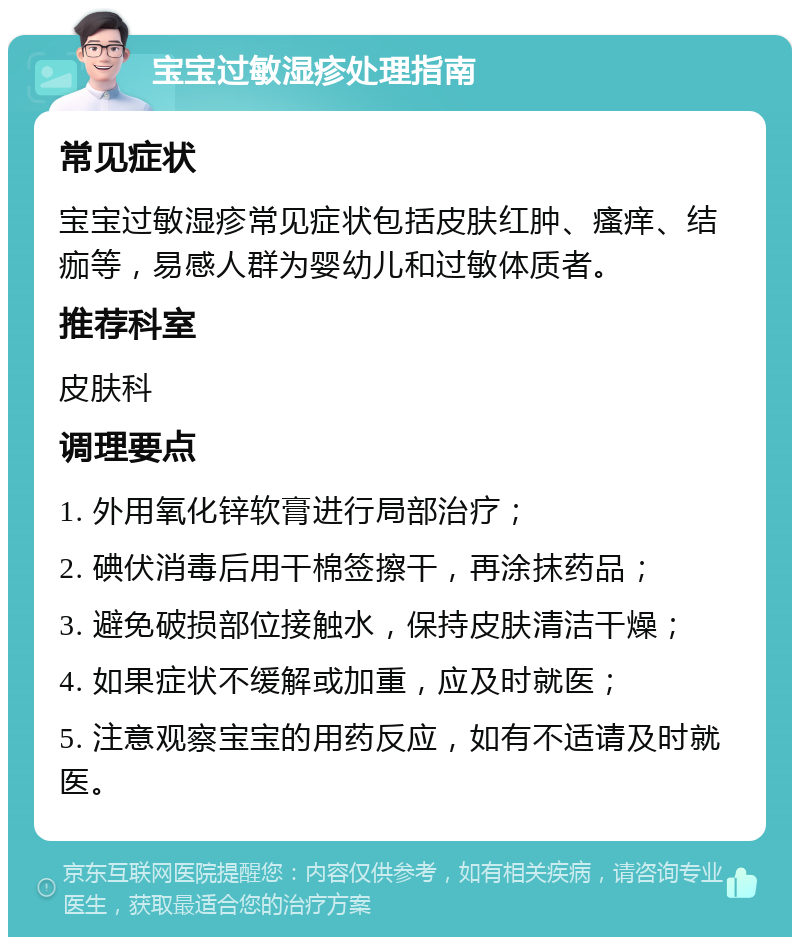 宝宝过敏湿疹处理指南 常见症状 宝宝过敏湿疹常见症状包括皮肤红肿、瘙痒、结痂等，易感人群为婴幼儿和过敏体质者。 推荐科室 皮肤科 调理要点 1. 外用氧化锌软膏进行局部治疗； 2. 碘伏消毒后用干棉签擦干，再涂抹药品； 3. 避免破损部位接触水，保持皮肤清洁干燥； 4. 如果症状不缓解或加重，应及时就医； 5. 注意观察宝宝的用药反应，如有不适请及时就医。