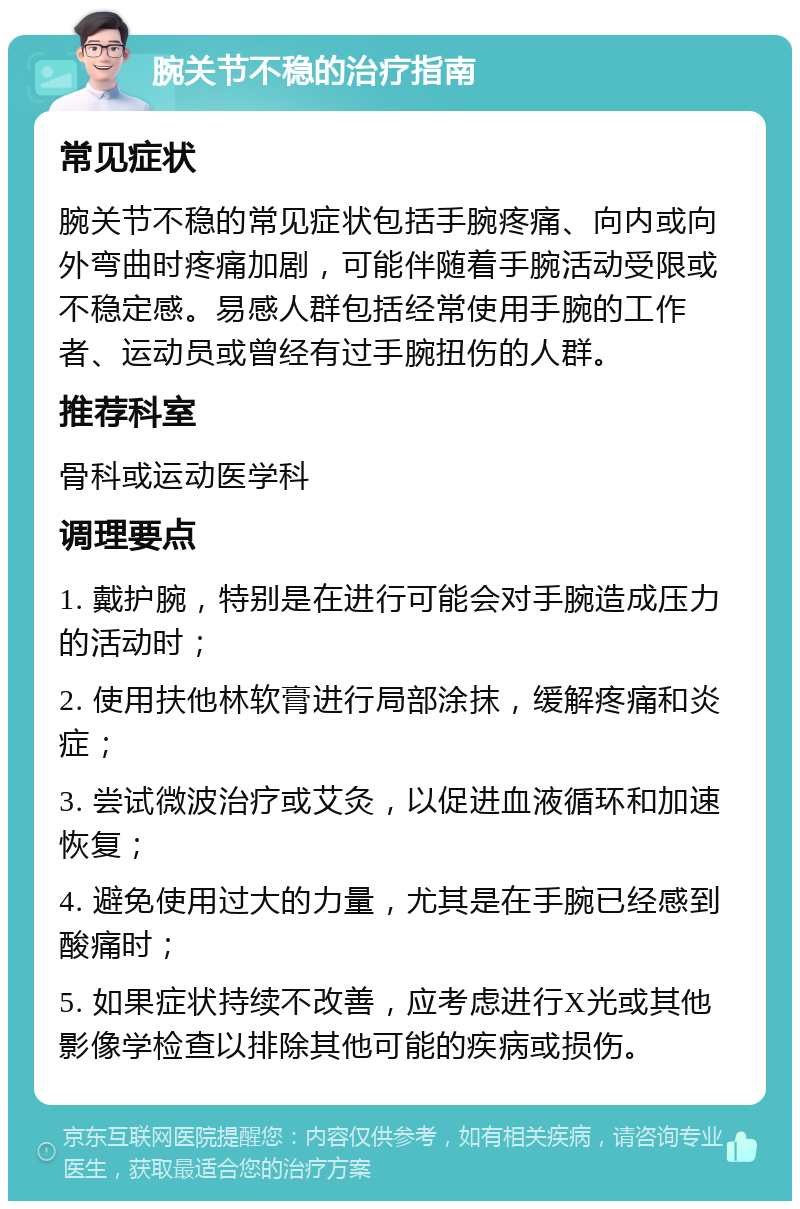 腕关节不稳的治疗指南 常见症状 腕关节不稳的常见症状包括手腕疼痛、向内或向外弯曲时疼痛加剧，可能伴随着手腕活动受限或不稳定感。易感人群包括经常使用手腕的工作者、运动员或曾经有过手腕扭伤的人群。 推荐科室 骨科或运动医学科 调理要点 1. 戴护腕，特别是在进行可能会对手腕造成压力的活动时； 2. 使用扶他林软膏进行局部涂抹，缓解疼痛和炎症； 3. 尝试微波治疗或艾灸，以促进血液循环和加速恢复； 4. 避免使用过大的力量，尤其是在手腕已经感到酸痛时； 5. 如果症状持续不改善，应考虑进行X光或其他影像学检查以排除其他可能的疾病或损伤。