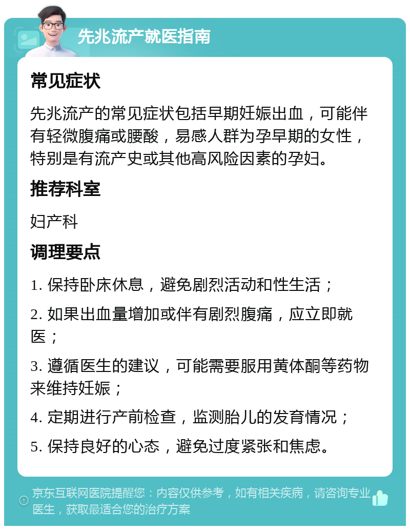 先兆流产就医指南 常见症状 先兆流产的常见症状包括早期妊娠出血，可能伴有轻微腹痛或腰酸，易感人群为孕早期的女性，特别是有流产史或其他高风险因素的孕妇。 推荐科室 妇产科 调理要点 1. 保持卧床休息，避免剧烈活动和性生活； 2. 如果出血量增加或伴有剧烈腹痛，应立即就医； 3. 遵循医生的建议，可能需要服用黄体酮等药物来维持妊娠； 4. 定期进行产前检查，监测胎儿的发育情况； 5. 保持良好的心态，避免过度紧张和焦虑。