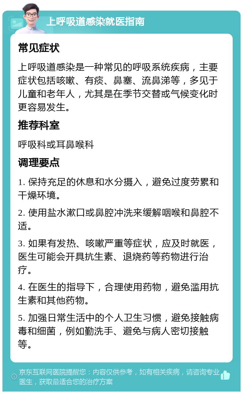 上呼吸道感染就医指南 常见症状 上呼吸道感染是一种常见的呼吸系统疾病，主要症状包括咳嗽、有痰、鼻塞、流鼻涕等，多见于儿童和老年人，尤其是在季节交替或气候变化时更容易发生。 推荐科室 呼吸科或耳鼻喉科 调理要点 1. 保持充足的休息和水分摄入，避免过度劳累和干燥环境。 2. 使用盐水漱口或鼻腔冲洗来缓解咽喉和鼻腔不适。 3. 如果有发热、咳嗽严重等症状，应及时就医，医生可能会开具抗生素、退烧药等药物进行治疗。 4. 在医生的指导下，合理使用药物，避免滥用抗生素和其他药物。 5. 加强日常生活中的个人卫生习惯，避免接触病毒和细菌，例如勤洗手、避免与病人密切接触等。