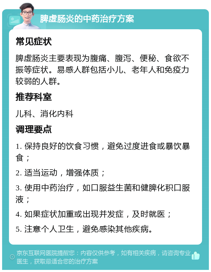 脾虚肠炎的中药治疗方案 常见症状 脾虚肠炎主要表现为腹痛、腹泻、便秘、食欲不振等症状。易感人群包括小儿、老年人和免疫力较弱的人群。 推荐科室 儿科、消化内科 调理要点 1. 保持良好的饮食习惯，避免过度进食或暴饮暴食； 2. 适当运动，增强体质； 3. 使用中药治疗，如口服益生菌和健脾化积口服液； 4. 如果症状加重或出现并发症，及时就医； 5. 注意个人卫生，避免感染其他疾病。