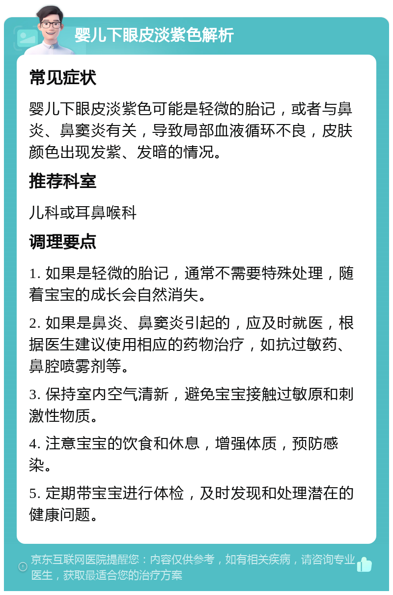 婴儿下眼皮淡紫色解析 常见症状 婴儿下眼皮淡紫色可能是轻微的胎记，或者与鼻炎、鼻窦炎有关，导致局部血液循环不良，皮肤颜色出现发紫、发暗的情况。 推荐科室 儿科或耳鼻喉科 调理要点 1. 如果是轻微的胎记，通常不需要特殊处理，随着宝宝的成长会自然消失。 2. 如果是鼻炎、鼻窦炎引起的，应及时就医，根据医生建议使用相应的药物治疗，如抗过敏药、鼻腔喷雾剂等。 3. 保持室内空气清新，避免宝宝接触过敏原和刺激性物质。 4. 注意宝宝的饮食和休息，增强体质，预防感染。 5. 定期带宝宝进行体检，及时发现和处理潜在的健康问题。