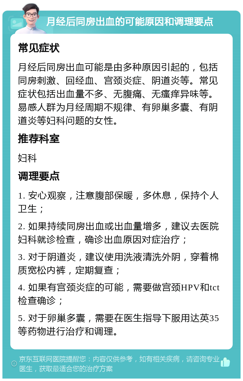 月经后同房出血的可能原因和调理要点 常见症状 月经后同房出血可能是由多种原因引起的，包括同房刺激、回经血、宫颈炎症、阴道炎等。常见症状包括出血量不多、无腹痛、无瘙痒异味等。易感人群为月经周期不规律、有卵巢多囊、有阴道炎等妇科问题的女性。 推荐科室 妇科 调理要点 1. 安心观察，注意腹部保暖，多休息，保持个人卫生； 2. 如果持续同房出血或出血量增多，建议去医院妇科就诊检查，确诊出血原因对症治疗； 3. 对于阴道炎，建议使用洗液清洗外阴，穿着棉质宽松内裤，定期复查； 4. 如果有宫颈炎症的可能，需要做宫颈HPV和tct检查确诊； 5. 对于卵巢多囊，需要在医生指导下服用达英35等药物进行治疗和调理。